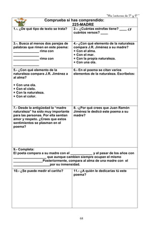 “Mis Lecturas de 5º y 6º “
68
Comprueba si has comprendido:
225-MADRE
1.-. ¿De qué tipo de texto se trata? 2.-. ¿Cuántas estrofas tiene? ____ ¿y
cuántos versos? ____
3.-. Busca al menos dos parejas de
palabras que rimen en este poema:
______________ rima con
______________
______________ rima con
______________
4.- ¿Con qué elemento de la naturaleza
compara J.R. Jiménez a su madre?
+ Con el alma.
+ Con el mar.
+ Con la propia naturaleza.
+ Con una ola.
5.- ¿Con qué elemento de la
naturaleza compara J.R. Jiménez a
al alma?
+ Con una ola.
+ Con el cielo.
+ Con la naturaleza.
+ Con el color.
6.- En el poema se citan varios
elementos de la naturaleza. Escríbelos:
7.- Desde la antigüedad la “madre
naturaleza” ha sido muy importante
para las personas. Por ella sentían
amor y respeto. ¿Crees que estos
sentimientos se plasman en el
poema?
8. -¿Por qué crees que Juan Ramón
Jiménez le dedicó este poema a su
madre?
9.- Completa:
El poeta compara a su madre con el ____________ y al pasar de los años con
__________________ que aunque cambien siempre ocupan el mismo
________________Posteriormente, compara al alma de una madre con el
____________________por su inmensidad.
10.- ¿Se puede medir el cariño? 11.- ¿A quién le dedicarías tú este
poema?
 
