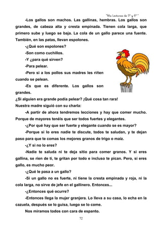 “Mis Lecturas de 5º y 6º “
72
-Los gallos son machos. Las gallinas, hembras. Los gallos son
grandes, de cabeza alta y cresta empinada. Tienen cola larga, que
primero sube y luego se baja. La cola de un gallo parece una fuente.
También, en las patas, llevan espolones.
-¿Qué son espolones?
-Son como cuchillos.
-Y ¿para qué sirven?
-Para pelear.
-Pero si a los pollos sus madres les riñen
cuando se pelean.
-Es que es diferente. Los gallos son
grandes.
¿Si alguien era grande podía pelear? ¡Qué cosa tan rara!
Nuestra madre siguió con su charla:
-A partir de ahora tendremos lecciones y hay que comer mucho.
Porque de mayores tenéis que ser todos fuertes y elegantes.
-¿Por qué hay que ser fuerte y elegante cuando se es mayor?
-Porque si lo eres nadie te discute, todos te saludan, y te dejan
paso para que te comas los mejores granos de trigo o maíz.
-¿Y si no lo eres?
-Nadie te saluda ni te deja sitio para comer granos. Y si eres
gallina, se ríen de ti, te gritan por todo e incluso te pican. Pero, si eres
gallo, es mucho peor.
-¿Qué le pasa a un gallo?
-Si un gallo no es fuerte, ni tiene la cresta empinada y roja, ni la
cola larga, no sirve de jefe en el gallinero. Entonces...
-¿Entonces qué ocurre?
-Entonces llega la mujer granjera. Lo lleva a su casa, lo echa en la
cazuela, después se lo guisa, luego se lo come.
Nos miramos todos con cara de espanto.
 