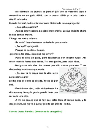 “Mis Lecturas de 5º y 6º “
73
-Me tiemblan las plumas de pensar que uno de vosotros vaya a
convertirse en un gallo débil, con la cresta pálida y la cola corta -
añadió mi madre.
Cuando terminó, todos mis hermanos hicieron la misma pregunta:
-¿Soy gallo o gallina?
-Aún no estoy segura. Lo sabré muy pronto. Lo que importa ahora
es que comáis mucho.
Y luego me miró a mí sola:
-Se acabó hoy mismo esa tontería de querer volar.
-¿Por qué? –pregunté.
-Porque es perder el tiempo.
-Entonces, las alas, ¿para qué me sirven?
-Pues si eres un gallo, para levantarlas con mucho ruido. Así
verán todos la fuerza que tienes. Y si eres gallina, para tapar hijos.
-Me gustan mis alas. No quiero que sólo sirvan para eso. Y me
siento alegre cada vez que vuelo.
-¿Es que tú te crees que la vida sirve
para estar alegre?
Le dije que sí, y ella se enfadó. Yo no sé por
qué.
-Escúchame bien, pollo atolondrado. La
vida es muy dura y la gente grande tiene que
ser seria –me dijo.
-A mí me parece que si hay que estar todo el tiempo serio, y la
vida es dura, no me va a gustar eso de ser grande –le dije.
Concha López Narváez. (Memorias de una gallina)
 