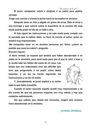 “Mis Lecturas de 5º y 6º “
77
El joven campesino volvió a dirigirse a su padre para pedirle
consejo.
-Coge una concha y orienta la punta hacia la luz-explicó el anciano-.
Después toma un hilo y pégale un grano de arroz. Dale el arroz a
una hormiga y que camine sobre la superficie de la concha. De este
modo podrás pasar el hilo de un lado a otro.
El hijo siguió las instrucciones y de este modo pudo cumplir con
el mandato que le habían dado. Le llevó la concha al señor, quien se
mostró muy impresionado.
-Me tranquiliza tener en mi dominio personas así. Dime, ¿cómo es
posible que seas tan sabio?- preguntó.
El joven repuso:
-A decir verdad, se supone que tendría que haber abandonado a mi
padre en la montaña, pero sentí tanta pena por él que lo volví a traer y
lo oculté bajo las tablas del suelo de mi casa. Las
tareas que nos ordenasteis eran tan difíciles que
tuve que preguntarle a mi padre cómo debía
hacerlas, y yo las he hecho siguiendo las
instrucciones y os las he traído.
Y, honradamente, el joven explicó a su señor
todo lo que había sucedido.
Cuando el señor escuchó aquello quedó muy impresionado y se
dio cuenta de que las personas mayores son muy sabias y hay que
cuidarlas solícitamente.
Así que ordenó que, desde ese momento, ningún otro anciano
fuera abandonado en la montaña.
(LEYENDA JAPONESA)
 