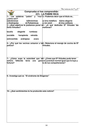 “Mis Lecturas de 5º y 6º “
84
Comprueba si has comprendido:
231- LA POBRE RICA
1.- Las palabras “pobre” y “rica”
¿cómo son?
a)Antónimas b)Sinónimas
c) Esdrújulas d) Polisémicas
2.- Podemos decir que el título es..
a) Una metáfora b)Una alegoría
c) Un símil d) Una antítesis
3.- ¿Qué adjetivos le podíamos poner a
Doña Virtudes?
tacaña elegante rumbosa
sociable harapienta retraída
extrovertida andrajosa avara
4.- ¿A qué dedicaba Dª Virtudes las
mañanas?
5.- ¿Por qué los vecinos avisaron a la
policía?
6.- Relaciona el menaje de cocina de Dª
Virtudes.
7.- ¿Cómo supo la autoridad que la
señora fallecida tenía una gran
fortuna?
8.- ¿Crees que Dª Virtudes pudo tener
una juventud normal igual que la tuya y
la de tus compañeros/as?
9.- Investiga qué es “El síndrome de Diógenes”
10.- ¿Qué sentimientos te ha producido esta noticia?
 