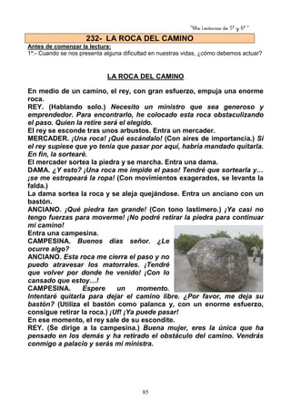 “Mis Lecturas de 5º y 6º “
85
Antes de comenzar la lectura:
1º.- Cuando se nos presenta alguna dificultad en nuestras vidas, ¿cómo debemos actuar?
LA ROCA DEL CAMINO
En medio de un camino, el rey, con gran esfuerzo, empuja una enorme
roca.
REY. (Hablando solo.) Necesito un ministro que sea generoso y
emprendedor. Para encontrarlo, he colocado esta roca obstaculizando
el paso. Quien la retire será el elegido.
El rey se esconde tras unos arbustos. Entra un mercader.
MERCADER. ¡Una roca! ¡Qué escándalo! (Con aires de importancia.) Si
el rey supiese que yo tenía que pasar por aquí, habría mandado quitarla.
En fin, la sortearé.
El mercader sortea la piedra y se marcha. Entra una dama.
DAMA. ¿Y esto? ¡Una roca me impide el paso! Tendré que sortearla y…
¡se me estropeará la ropa! (Con movimientos exagerados, se levanta la
falda.)
La dama sortea la roca y se aleja quejándose. Entra un anciano con un
bastón.
ANCIANO. ¡Qué piedra tan grande! (Con tono lastimero.) ¡Ya casi no
tengo fuerzas para moverme! ¡No podré retirar la piedra para continuar
mi camino!
Entra una campesina.
CAMPESINA. Buenos días señor. ¿Le
ocurre algo?
ANCIANO. Esta roca me cierra el paso y no
puedo atravesar los matorrales. ¡Tendré
que volver por donde he venido! ¡Con lo
cansado que estoy…!
CAMPESINA. Espere un momento.
Intentaré quitarla para dejar el camino libre. ¿Por favor, me deja su
bastón? (Utiliza el bastón como palanca y, con un enorme esfuerzo,
consigue retirar la roca.) ¡Uf! ¡Ya puede pasar!
En ese momento, el rey sale de su escondite.
REY. (Se dirige a la campesina.) Buena mujer, eres la única que ha
pensado en los demás y ha retirado el obstáculo del camino. Vendrás
conmigo a palacio y serás mi ministra.
232- LA ROCA DEL CAMINO
 