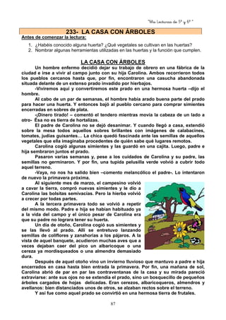 “Mis Lecturas de 5º y 6º “
87
Antes de comenzar la lectura:
1. ¿Habéis conocido alguna huerta? ¿Qué vegetales se cultivan en las huertas?
2. Nombrar algunas herramientas utilizadas en las huertas y la función que cumplen.
LA CASA CON ÁRBOLES
Un hombre enfermo decidió dejar su trabajo de obrero en una fábrica de la
ciudad e irse a vivir al campo junto con su hija Carolina. Ambos recorrieron todos
los pueblos cercanos hasta que, por fin, encontraron una casucha abandonada
situada delante de un extenso prado invadido por hierbajos.
-Viviremos aquí y convertiremos este prado en una hermosa huerta –dijo el
hombre.
Al cabo de un par de semanas, el hombre había arado buena parte del prado
para hacer una huerta. Y entonces bajó al pueblo cercano para comprar simientes
encerradas en sobres de plata.
-¡Dinero tirado! – comentó el tendero mientras movía la cabeza de un lado a
otro- Ésa no es tierra de hortalizas.
El padre de Carolina no se dejó desanimar. Y cuando llegó a casa, extendió
sobre la mesa todos aquellos sobres brillantes con imágenes de calabacines,
tomates, judías guisantes… La chica quedó fascinada ante las semillas de aquellos
vegetales que ella imaginaba procedentes de quién sabe qué lugares remotos.
Carolina cogió algunas simientes y las guardó en una cajita. Luego, padre e
hija sembraron juntos el prado.
Pasaron varias semanas y, pese a los cuidados de Carolina y su padre, las
semillas no germinaron. Y por fin, una tupida pelusilla verde volvió a cubrir todo
aquel terreno.
-Vaya, no nos ha salido bien –comento melancólico el padre-. Lo intentaron
de nuevo la primavera próxima.
Al siguiente mes de marzo, el campesino volvió
a cavar la tierra, compró nuevas simientes y le dio a
Carolina las bolsitas semivacías. Pero la hierba volvió
a crecer por todas partes.
A la tercera primavera todo se volvió a repetir
del mismo modo. Padre e hija se habían habituado ya
a la vida del campo y el único pesar de Carolina era
que su padre no lograra tener su huerta.
Un día de otoño, Carolina cogió sus simientes y
se las llevó al prado. Allí se entretuvo lanzando
semillas de coliflores y zanahorias a los pájaros. A la
vista de aquel banquete, acudieron muchas aves que a
veces dejaban caer del pico un albaricoque o una
cereza ya mordisqueados o una almendra demasiado
dura.
Después de aquel otoño vino un invierno lluvioso que mantuvo a padre e hija
encerrados en casa hasta bien entrada la primavera. Por fin, una mañana de sol,
Carolina abrió de par en par las contraventanas de la casa y su mirada pareció
extraviarse: ante sus ojos no se extendía el prado, sino un bosquecillo de pequeños
árboles cargados de hojas delicadas. Eran cerezos, albaricoqueros, almendros y
avellanos: bien distanciados unos de otros, se alzaban rectos sobre el terreno.
Y así fue como aquel prado se convirtió en una hermosa tierra de frutales.
233- LA CASA CON ÁRBOLES
 