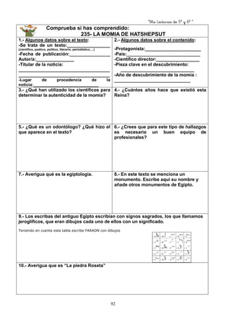 “Mis Lecturas de 5º y 6º “
92
Comprueba si has comprendido:
235- LA MOMIA DE HATSHEPSUT
1.- Algunos datos sobre el texto:
-Se trata de un texto:_________________
(científico, poético, político, literario, periodístico,…)
-Fecha de publicación:________________
Autor/a:_______________
-Titular de la noticia:
____________________________________
____________________________________
-Lugar de procedencia de la
noticia:____________________________
2.- Algunos datos sobre el contenido:
-Protagonista:______________________
-País:_____________________________
-Científico director:_________________
-Pieza clave en el descubrimiento:
_____________________________
-Año de descubrimiento de la momia :
______________________________
3.- ¿Qué han utilizado los científicos para
determinar la autenticidad de la momia?
4.- ¿Cuántos años hace que existió esta
Reina?
5.- ¿Qué es un odontólogo? ¿Qué hizo el
que aparece en el texto?
6.- ¿Crees que para este tipo de hallazgos
es necesario un buen equipo de
profesionales?
7.- Averigua qué es la egiptología. 8.- En este texto se menciona un
monumento. Escribe aquí su nombre y
añade otros monumentos de Egipto.
9.- Los escribas del antiguo Egipto escribían con signos sagrados, los que llamamos
jeroglíficos, que eran dibujos cada uno de ellos con un significado.
Teniendo en cuenta esta tabla escribe FARAON con dibujos
10.- Averigua que es “La piedra Roseta”
 