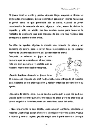 “Mis Lecturas de 5º y 6º “
94
El joven tomó el anillo y partió. Apenas llegó, empezó a ofrecer el
anillo a los mercaderes. Éstos lo miraban con algún interés hasta que
el joven decía lo que pretendía por el anillo. Cuando el joven
mencionaba la moneda de oro, algunos reían, otros le daban la
espalda, y sólo un viejito fue tan amable como para tomarse la
molestia de explicarle que una moneda de oro era muy valiosa para
entregarla a cambio de un anillo.
En afán de ayudar, alguien le ofreció una moneda de plata y un
cacharro de cobre, pero el joven tenía instrucciones de no aceptar
menos de una moneda de oro, así que rechazó la oferta.
Después de ofrecer su joya a toda
persona que se cruzaba en el mercado -
más de cien personas- y abatido por su
fracaso, montó su caballo y regresó.
¡Cuánto hubiese deseado el joven tener
él mismo esa moneda de oro! Podría habérsela entregado al maestro
para liberarlo de su preocupación y recibir entonces su consejo y su
ayuda.
- Maestro, lo siento -dijo-, no es posible conseguir lo que me pediste.
Quizás pudiera conseguir 2 ó 3 monedas de plata, pero no creo que yo
pueda engañar a nadie respecto del verdadero valor del anillo.
- ¡Qué importante lo que dijiste, joven amigo! -contestó sonriente el
maestro-. Debemos saber primero el verdadero valor del anillo. Vuelve
a montar y vete al joyero. ¿Quién mejor que él para saberlo? Dile que
 