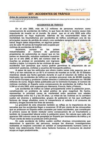 “Mis Lecturas de 5º y 6º “
97
Antes de comenzar la lectura:
1º.- La mayoría de las personas pensamos que los accidentes son cosas que le ocurren a los demás. ¿Qué
pensáis sobre esto?
ACCIDENTES DE TRÁFICO
En el año 2000, más de 1,2 millones de personas murieron como
consecuencia de accidentes de tráfico, lo que hace de ésta la novena causa más
importante de muerte en el mundo. Se prevé que en el año 2020 esta cifra
prácticamente se haya duplicado. Además de las sorprendentes tasas de
mortalidad, los traumatismos por accidentes de tráfico constituyen una de las
principales causas de pérdida de salud y una verdadera sangría para el sistema de
salud. Según datos disponibles, en algunos países
una de cada 10 camas de hospital está ocupada por
víctimas de accidentes de tráfico.
Asimismo, aunque en los países
industrializados el número de personas
propietarias de automóviles es mayor que en los
países en desarrollo, estudios realizados muestran
que en el año 2000, el 90% del número total de
muertes se produjo en sociedades con ingresos
medios y bajos. La mayoría de las víctimas de esos
accidentes son personas que nunca podrán permitirse la adquisición de un
automóvil: peatones, ciclistas y usuarios del transporte público.
A pesar de que los vehículos son ahora cuatro veces más seguros que en
1970 y se han reducido en un 50 % el número de muertes en la UE, de 15 Estados
miembros desde esa fecha (periodo durante el cual el volumen de tráfico se ha
triplicado), los accidentes de tráfico en carretera provocan más de 40.000 muertes
en la Unión Europea y producen costes directos e indirectos estimados en 180.000
millones de euros. Según datos publicados por la Comisión Europea, el número de
víctimas mortales en España como consecuencia de accidentes de tráfico fue de
5.394 en el año 2003, sólo superada por Alemania, Francia, Italia y Polonia.
Los accidentes de tráfico se ceban principalmente entre la población joven,
constituyendo un problema de salud pública de gran magnitud. De hecho,
representan la principal causa de mortandad entre personas con edades
comprendidas entre los 5 y los 29 años. La mitad de las víctimas en la carretera
suelen ser jóvenes y adolescentes, grupos de población en los que confluyen
factores de riesgo añadidos como la inexperiencia al volante o el consumo de
alcohol y drogas durante los fines de semana.
La gravedad de esta situación también se refleja en la importancia de las
secuelas que los accidentes llegan a ocasionar. El 40 por ciento de las minusvalías
que se producen en España están causadas por estos accidentes, que constituyen
la primera causa de lesión medular como consecuencia de un traumatismo y
también de incapacidad laboral entre la población joven. Se calcula que cada año
aparecen 500 nuevos casos de paraplejia en España por traumatismo de tráfico y el
75 por ciento de éstos se producen entre jóvenes.
En cada accidente de tráfico suelen confluir diversas circunstancias que
determinan la aparición del percance, aunque las diversas investigaciones
realizadas al respecto coinciden en señalar al comportamiento humano como el
factor más determinante. Entre estos factores humanos, el consumo de alcohol
ocupa un lugar predominante.
237- ACCIDENTES DE TRÁFICO
 