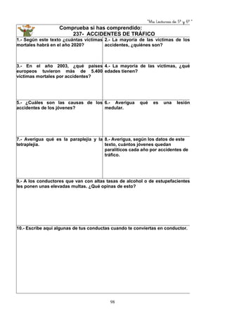 “Mis Lecturas de 5º y 6º “
98
Comprueba si has comprendido:
237- ACCIDENTES DE TRÁFICO
1.- Según este texto ¿cuántas víctimas
mortales habrá en el año 2020?
2.- La mayoría de las víctimas de los
accidentes, ¿quiénes son?
3.- En el año 2003, ¿qué países
europeos tuvieron más de 5.400
víctimas mortales por accidentes?
4.- La mayoría de las víctimas, ¿qué
edades tienen?
5.- ¿Cuáles son las causas de los
accidentes de los jóvenes?
6.- Averigua qué es una lesión
medular.
7.- Averigua qué es la paraplejia y la
tetraplejia.
8.- Averigua, según los datos de este
texto, cuántos jóvenes quedan
paralíticos cada año por accidentes de
tráfico.
9.- A los conductores que van con altas tasas de alcohol o de estupefacientes
les ponen unas elevadas multas. ¿Qué opinas de esto?
10.- Escribe aquí algunas de tus conductas cuando te conviertas en conductor.
 