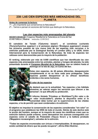 “Mis Lecturas de 5º y 6º “
99
Antes de comenzar la lectura:
1º.- ¿Es importante que conservemos la Naturaleza?
2º.- Vamos a pensar en acciones del hombre que destruyen la Naturaleza.
Las cien especies más amenazadas del planeta
BIODIVERSIDAD | Congreso Mundial de la Naturaleza en Corea del Sur
ELMUNDO.es | Madrid miércoles 12/09/2012
El camaleón de Tarzán ('Calumma tarzan') , el correlimos cuchareta
('Eurynorhynchus pygmeu') y el perezoso pigmeo ('Bradypus pygmaeus') ocupan
los primeros puestos de una nueva lista de las especies más cercanas a la
extinción publicada por la Zoological Society of London (ZSL) y la UICN, Unión
Internacional para la Conservación de la Naturaleza. Se trata de especies tan
valiosas como desconocidas para la mayoría de la población.
El ranking, elaborado por más de 8.000 científicos que han identificado las cien
especies más amenazadas entre los animales, plantas y hongos del planeta, ha sido
presentado durante el Congreso Mundial de la Naturaleza, que se celebra hasta el
domingo en la isla de Jeju, en Corea del Sur.
Estas cien especies, de 48 países diferentes, desaparecerán
completamente si no se hace nada para protegerlas. Tales
especies pueden desaparecer al no ofrecer beneficios
evidentes a los seres humanos.
El valor de las especies
Se destacó que en la actualidad, "las especies y los hábitats
silvestres se valoran según los servicios que ofrecen a las
personas", lo que dificulta su protección.
El informe titulado 'Priceless or Worthless?'(¿Sin valor o de
un valor incalculable?), plantea la disyuntiva entre si la
humanidad debe luchar por la supervivencia de las citadas
especies, o ha de permitir que sean condenadas a la extinción.
El objetivo es impulsar la conservación de las especies consideradas "sin valor" en
el programa que establecen las ONG de todo el mundo. Detrás de este declive está
la acción del hombre, aunque en la mayoría de casos los científicos creen que su
extinción todavía puede evitarse, como demuestran los avances conseguidos con
especies como el caballo de Przewalski ('Equus ferus') y la ballena jorobada
('Megaptera novaeangliae'), salvadas de la extinción.
"Todas las especies enumeradas son únicas e irreemplazables. Si desaparecen, no
existe cantidad de dinero que las pueda recuperar", afirma Ellen Butcher.
238- LAS CIEN ESPECIES MÁS AMENAZADAS DEL
PLANETA
 