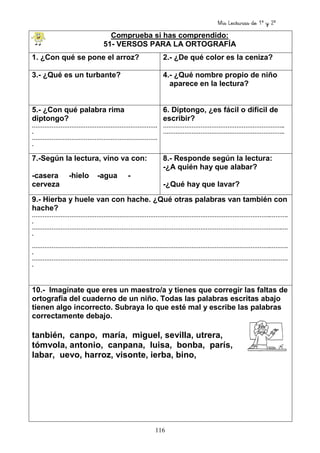 Mis Lecturas de 1º y 2º
116
Comprueba si has comprendido:
51- VERSOS PARA LA ORTOGRAFÍA
1. ¿Con qué se pone el arroz? 2.- ¿De qué color es la ceniza?
3.- ¿Qué es un turbante? 4.- ¿Qué nombre propio de niño
aparece en la lectura?
5.- ¿Con qué palabra rima
diptongo?
…………………………………………………………….
.
…………………………………………………………….
.
6. Diptongo, ¿es fácil o difícil de
escribir?
…………………………………………………………..
…………………………………………………………..
7.-Según la lectura, vino va con:
-casera -hielo -agua -
cerveza
8.- Responde según la lectura:
-¿A quién hay que alabar?
-¿Qué hay que lavar?
9.- Hierba y huele van con hache. ¿Qué otras palabras van también con
hache?
…………………………………………………………………………………………………………………….……….
.
………………………………………………………………………………………………………………………….….
.
…………………………………………………………………………………………………………………….……….
.
……………………………………………………………………………………………………………………….…….
.
10.- Imagínate que eres un maestro/a y tienes que corregir las faltas de
ortografía del cuaderno de un niño. Todas las palabras escritas abajo
tienen algo incorrecto. Subraya lo que esté mal y escribe las palabras
correctamente debajo.
tanbién, canpo, maría, miguel, sevilla, utrera,
tómvola, antonio, canpana, luisa, bonba, parís,
labar, uevo, harroz, visonte, ierba, bino,
 