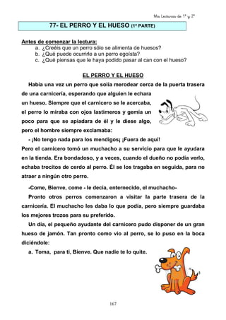 Mis Lecturas de 1º y 2º
167
77- EL PERRO Y EL HUESO (1ª PARTE)
Antes de comenzar la lectura:
a. ¿Creéis que un perro sólo se alimenta de huesos?
b. ¿Qué puede ocurrirle a un perro egoísta?
c. ¿Qué piensas que le haya podido pasar al can con el hueso?
EL PERRO Y EL HUESO
Había una vez un perro que solía merodear cerca de la puerta trasera
de una carnicería, esperando que alguien le echara
un hueso. Siempre que el carnicero se le acercaba,
el perro lo miraba con ojos lastimeros y gemía un
poco para que se apiadara de él y le diese algo,
pero el hombre siempre exclamaba:
- ¡No tengo nada para los mendigos¡ ¡Fuera de aquí!
Pero el carnicero tomó un muchacho a su servicio para que le ayudara
en la tienda. Era bondadoso, y a veces, cuando el dueño no podía verlo,
echaba trocitos de cerdo al perro. Él se los tragaba en seguida, para no
atraer a ningún otro perro.
-Come, Bienve, come - le decía, enternecido, el muchacho-
Pronto otros perros comenzaron a visitar la parte trasera de la
carnicería. El muchacho les daba lo que podía, pero siempre guardaba
los mejores trozos para su preferido.
Un día, el pequeño ayudante del carnicero pudo disponer de un gran
hueso de jamón. Tan pronto como vio al perro, se lo puso en la boca
diciéndole:
a. Toma, para ti, Bienve. Que nadie te lo quite.
 
