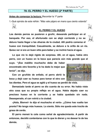 Mis Lecturas de 1º y 2º
169
78- EL PERRO Y EL HUESO (2ª PARTE)
Antes de comenzar la lectura: Recordar la 1ª parte
1.-Qué opináis de este refrán: “Más vale pájaro en mano que ciento volando”
EL PERRO Y EL HUESO
Los demás perros se pusieron a gruñir, deseando participar en el
banquete. Por eso, el afortunado can se alejó corriendo y no se
detuvo hasta llegar a las afueras de la ciudad. Allí podría comerse el
hueso con tranquilidad. Casualmente, se detuvo a la orilla de un río.
Quiso ver si era un buen sitio para beber y se inclinó hacia el agua.
Lo que vio lo dejó rígido de sorpresa. Allí, en el agua, había otro
perro, con un hueso en la boca que parecía aún más grande que el
suyo. “¡Ese maldito muchacho debe de haber
encontrado otro favorito y le ha dado lo mejor que
tenía!”, se dijo.
Con un gruñido de enfado, el perro abrió la
boca y dejó caer su hueso para tomar el otro con
los dientes. Pero el agua se agitó y el hueso se perdió de vista.
Demasiado tarde el perro se dio cuenta de su error. No había visto
otra cosa que su propio reflejo en el agua. Había dejado caer su
precioso hueso en la corriente y se había quedado sin nada.
Desesperado, el can volvió a la ciudad.
-¡Hola, Bienve!- le dijo el muchacho al verlo-. ¿Cómo has vuelto tan
pronto? No tengo más huesos. Lo siento. Sólo me queda este trocito de
grasa de cerdo.
El perro meneó la cola como señal de agradecimiento. A partir de
entonces, decidió contentarse con lo que le dieran y no desear lo de los
demás.
 