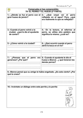 Mis Lecturas de 1º y 2º
170
Comprueba si has comprendido:
78- EL PERRO Y EL HUES0 (2ª PARTE)
1.- ¿Dónde se fue el perro con el
gran hueso de jamón?
2.- ¿Qué creyó ver el perro
reflejado en el agua? Pero, ¿qué
era realmente lo que se reflejaba?
3.- Cuando el perro volvió a la
ciudad, ¿qué le dio el ayudante
de comer?
4.- En la lectura, al referirse al
perro, se utiliza otra palabra que
significa lo mismo; ¿cuál es?
5.- ¿Cómo volvió a la ciudad?
……………………………………………………………..
……………………………………………………………..
……………………………………………………………..
……………………………………………………………..
6.- ¿Qué ocurrió cuando el perro
abrió la boca en el río?
…………………………………………………………..
…………………………………………………………..
…………………………………………………………..
…………………………………………………………..
7.- ¿Piensas que el perro era
generoso? ¿Por qué?
……………………………………………………………..
……………………………………………………………..
……………………………………………………………..
……………………………………………………………..
8.- Cuando el ayudante le dio el
hueso a Bienve , ¿ qué hicieron los
demás perros?
…………………………………………………………….
…………………………………………………………….
9.- Bienve pensó que su amigo le había engañado. ¿Es esto cierto? ¿Por
qué lo crees?
…………………………………………………………………………………………………………………….………..
………………………………………………………………………………………………………………………….…..
…………………………………………………………………………………………………………………….………..
……………………………………………………………………………………………………………………….……..
10.- Invéntate un diálogo entre este perrito y la perrita
 