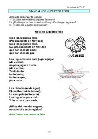 Mis Lecturas de 1º y 2º
173
80- NO A LOS JUGUETES FEOS
Antes de comenzar la lectura:
1.- ¿Cuáles son vuestros juguetes favoritos?
2.- ¿Creéis que es bueno que los niños y niñas tengan juguetes?
3.- ¿Todos los juguetes son buenos?
No a los juguetes feos
No a los juguetes feos
(Precisamente en Navidad)
No a los juguetes feos.
No, precisamente en Navidad
que son días de amor,
que son días de paz.
Los juguetes son para jugar a jugar
(de verdad),
no para jugar a matar
(de mentira).
Tanto tanto,
tanto tonto,
tanto tanque,
para nada.
Las pistolas (ni de agua).
El revólver (ni de broma).
La escopeta (ni tocarla).
Los juguetes para todo.
Y las armas para nada.
¡Niños del mundo, negaos,
no admitáis esos regalos!
Gloria Fuertes «Los poemas de Pillo»
 