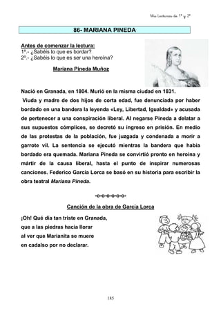 Mis Lecturas de 1º y 2º
185
86- MARIANA PINEDA
Antes de comenzar la lectura:
1º.- ¿Sabéis lo que es bordar?
2º.- ¿Sabéis lo que es ser una heroína?
Mariana Pineda Muñoz
Nació en Granada, en 1804. Murió en la misma ciudad en 1831.
Viuda y madre de dos hijos de corta edad, fue denunciada por haber
bordado en una bandera la leyenda «Ley, Libertad, Igualdad» y acusada
de pertenecer a una conspiración liberal. Al negarse Pineda a delatar a
sus supuestos cómplices, se decretó su ingreso en prisión. En medio
de las protestas de la población, fue juzgada y condenada a morir a
garrote vil. La sentencia se ejecutó mientras la bandera que había
bordado era quemada. Mariana Pineda se convirtió pronto en heroína y
mártir de la causa liberal, hasta el punto de inspirar numerosas
canciones. Federico García Lorca se basó en su historia para escribir la
obra teatral Mariana Pineda.
-o-o-o-o-o-o-
Canción de la obra de García Lorca
¡Oh! Qué día tan triste en Granada,
que a las piedras hacía llorar
al ver que Marianita se muere
en cadalso por no declarar.
 
