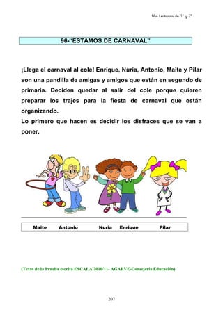 Mis Lecturas de 1º y 2º
207
96-“ESTAMOS DE CARNAVAL”
¡Llega el carnaval al cole! Enrique, Nuria, Antonio, Maite y Pilar
son una pandilla de amigas y amigos que están en segundo de
primaria. Deciden quedar al salir del cole porque quieren
preparar los trajes para la fiesta de carnaval que están
organizando.
Lo primero que hacen es decidir los disfraces que se van a
poner.
(Texto de la Prueba escrita ESCALA 2010/11- AGAEVE-Consejería Educación)
Maite Antonio Nuria Enrique Pilar
 