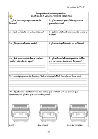 Mis Lecturas de 1º y 2º
66
Comprueba si has comprendido:Comprueba si has comprendido:Comprueba si has comprendido:Comprueba si has comprendido:
27272727----EN LA ISLA VIAJERA TODO SE RECICLABAEN LA ISLA VIAJERA TODO SE RECICLABAEN LA ISLA VIAJERA TODO SE RECICLABAEN LA ISLA VIAJERA TODO SE RECICLABA
1.1.1.1. ¿Qué personajes aparecen en la¿Qué personajes aparecen en la¿Qué personajes aparecen en la¿Qué personajes aparecen en la
lectura?lectura?lectura?lectura?
2.2.2.2.---- ¿Qué excusa pone Telmo para no¿Qué excusa pone Telmo para no¿Qué excusa pone Telmo para no¿Qué excusa pone Telmo para no
querer bañarse?querer bañarse?querer bañarse?querer bañarse?
3.3.3.3.---- ¿Qué se recicla en la Isla Viajera?¿Qué se recicla en la Isla Viajera?¿Qué se recicla en la Isla Viajera?¿Qué se recicla en la Isla Viajera? 4.4.4.4.---- ¿Cómo estaba el niño cuando s¿Cómo estaba el niño cuando s¿Cómo estaba el niño cuando s¿Cómo estaba el niño cuando se iba ae iba ae iba ae iba a
duchar?duchar?duchar?duchar?
5.5.5.5.---- ¿Dónde va el agua usada?¿Dónde va el agua usada?¿Dónde va el agua usada?¿Dónde va el agua usada?
……………………………………………………………………………………………………...………………………………………………………………………………………………………………...………………………………………………………………………………………………………………...………………………………………………………………………………………………………………...…………
………………………………………………………………………………………………………………..………………………………………………………………………………………………………………..………………………………………………………………………………………………………………..………………………………………………………………………………………………………………..
…………………………………………………………………………………………………………………………………………………………………………………………………………………………………………………………………………………………………………………………………………………………………………………………………………………………………………………………………………
……………………………………………………………………………………………………………….……………………………………………………………………………………………………………….……………………………………………………………………………………………………………….……………………………………………………………………………………………………………….
6.6.6.6. ¿Qué se despilfarraba en¿Qué se despilfarraba en¿Qué se despilfarraba en¿Qué se despilfarraba en la Tierra?la Tierra?la Tierra?la Tierra?
…………………………………………………………………….…………………………………………….…………………………………………………………………….…………………………………………….…………………………………………………………………….…………………………………………….…………………………………………………………………….…………………………………………….
……………………………………………………………………….………………………………………….……………………………………………………………………….………………………………………….……………………………………………………………………….………………………………………….……………………………………………………………………….………………………………………….
……………………………………………………….……………………………………………………………………………………………………………….……………………………………………………………………………………………………………….……………………………………………………………………………………………………………….………………………………………………………
……………………………………………………………..………………………………………………………………………………………………………………..………………………………………………………………………………………………………………..………………………………………………………………………………………………………………..…………………………………………………
7.7.7.7.---- ¿Qué otros materiales se pueden¿Qué otros materiales se pueden¿Qué otros materiales se pueden¿Qué otros materiales se pueden
reciclar además del agua?reciclar además del agua?reciclar además del agua?reciclar además del agua?
……………………………………………………………………………………………………………….……………………………………………………………………………………………………………….……………………………………………………………………………………………………………….……………………………………………………………………………………………………………….
……………………………………………………………………………………………………….……..……………………………………………………………………………………………………….……..……………………………………………………………………………………………………….……..……………………………………………………………………………………………………….……..
…………………………………………………………………………………………………………………………………………………………………………………………………………………………………………………………………………………………………………………………………………………………………………………………………………………………………………………………………………
…………………………………………………………………………………………………………………………………………………………………………………………………………………………………………………………………………………………………………………………………………………………………………………………………………………………………………………………………………
8.8.8.8.---- ¿Qué hará Telmo después de hablar¿Qué hará Telmo después de hablar¿Qué hará Telmo después de hablar¿Qué hará Telmo después de hablar
con su madre: ducharse o bañarse?con su madre: ducharse o bañarse?con su madre: ducharse o bañarse?con su madre: ducharse o bañarse?
……………………………………………………………………………………………………………………………………………………………………………………………………………………………………………………………………………………………………………………………………………………………………………………………………………………………………………………………………………………
……………………………………………………………………………………………………………………………………………………………………………………………………………………………………………………………………………………………………………………………………………………………………………………………………………………………………………………………………………………
…………………………………………………………………………………………………………………….…………………………………………………………………………………………………………………….…………………………………………………………………………………………………………………….…………………………………………………………………………………………………………………….
…………………………………………………………………………………………………………………..…………………………………………………………………………………………………………………..…………………………………………………………………………………………………………………..…………………………………………………………………………………………………………………..
9.9.9.9.---- Investiga, pregunta, busca,… ¿Qué es agua potable? Después escríbelo aqInvestiga, pregunta, busca,… ¿Qué es agua potable? Después escríbelo aqInvestiga, pregunta, busca,… ¿Qué es agua potable? Después escríbelo aqInvestiga, pregunta, busca,… ¿Qué es agua potable? Después escríbelo aquíuíuíuí
…………………………………………………………………………………………………………………………………………………………………………………………………………………………………………………….…………………………………………………………………………………………………………………………………………………………………………………………………………………………………………………….…………………………………………………………………………………………………………………………………………………………………………………………………………………………………………………….…………………………………………………………………………………………………………………………………………………………………………………………………………………………………………………….
…………………………………………………………………………………………………………………………………………………………………………………………………………………………………………………..…………………………………………………………………………………………………………………………………………………………………………………………………………………………………………………..…………………………………………………………………………………………………………………………………………………………………………………………………………………………………………………..…………………………………………………………………………………………………………………………………………………………………………………………………………………………………………………..
…………………………………………………………………………………………………………………………………………………………………………………………………………………………………………………………………………………………………………………………………………………………………………………………………………………………………………………………………………………………………………………………………………………………………………………………………………………………………………………………………………………………………………………………………………………………………………………..………………………………………………………………………..………………………………………………………………………..………………………………………………………………………..
……………………………………………………………………………………………………………………………………………………………………………………………………………………………………………………………………………………………………………………………………………………………………………………………………………………………………………………………………………………………………………………………………………………………………………………………………………………………………………………………………………………………………………………………………………………………………………………………………………………………………………………………………………………………………………………………………………………………………………………………………………………
10.10.10.10.---- Aquí tienes 3 contenedoresAquí tienes 3 contenedoresAquí tienes 3 contenedoresAquí tienes 3 contenedores. L. L. L. Los tienes que colorear con los coloos tienes que colorear con los coloos tienes que colorear con los coloos tienes que colorear con los colores queres queres queres que
corresponden. ¿Sabes quécorresponden. ¿Sabes quécorresponden. ¿Sabes quécorresponden. ¿Sabes qué contenedor falta?contenedor falta?contenedor falta?contenedor falta?
PAPEL PLÁSTICOS BASURA GENERALPAPEL PLÁSTICOS BASURA GENERALPAPEL PLÁSTICOS BASURA GENERALPAPEL PLÁSTICOS BASURA GENERAL
 