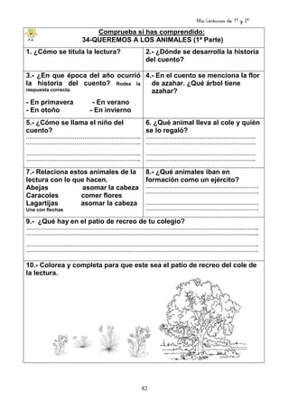 Mis Lecturas de 1º y 2º
82
Comprueba si has comprendido:
34-QUEREMOS A LOS ANIMALES (1ª Parte)
1. ¿Cómo se titula la lectura? 2.- ¿Dónde se desarrolla la historia
del cuento?
3.- ¿En que época del año ocurrió
la historia del cuento? Rodea la
respuesta correcta.
- En primavera - En verano
- En otoño - En invierno
4.- En el cuento se menciona la flor
de azahar. ¿Qué árbol tiene
azahar?
5.- ¿Cómo se llama el niño del
cuento?
……………………………………………………………..
……………………………………………………………..
……………………………………………………………..
……………………………………………………………..
6. ¿Qué animal lleva al cole y quién
se lo regaló?
…………………………………………………………..
…………………………………………………………..
…………………………………………………………..
…………………………………………………………..
7.- Relaciona estos animales de la
lectura con lo que hacen.
Abejas asomar la cabeza
Caracoles comer flores
Lagartijas asomar la cabeza
Une con flechas
8.- ¿Qué animales iban en
formación como un ejército?
…………………………………………………………….
…………………………………………………………….
…………………………………………………………….
…………………………………………………………….
9.- ¿Qué hay en el patio de recreo de tu colegio?
…………………………………………………………………………………………………………………….………..
………………………………………………………………………………………………………………………….…..
…………………………………………………………………………………………………………………….………..
……………………………………………………………………………………………………………………….……..
10.- Colorea y completa para que este sea el patio de recreo del cole de
la lectura.
 