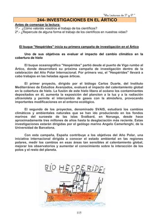 “Mis Lecturas de 5º y 6º “
115
Antes de comenzar la lectura:
1º.- ¿Cómo valoráis vosotros el trabajo de los científicos?
2º.- ¿Repercute de alguna forma el trabajo de los científicos en nuestras vidas?
El buque "Hespérides" inicia su primera campaña de investigación en el Ártico
Uno de sus objetivos es evaluar el impacto del cambio climático en la
cobertura de hielo
El buque oceanográfico "Hespérides" partió desde el puerto de Vigo rumbo al
Ártico, donde desarrollará su próxima campaña de investigación dentro de la
celebración del Año Polar Internacional. Por primera vez, el "Hespérides" llevará a
cabo trabajos en las heladas aguas árticas.
El primer proyecto, dirigido por el biólogo Carlos Duarte, del Instituto
Mediterráneo de Estudios Avanzados, evaluará el impacto del calentamiento global
en la cobertura de hielo. La fusión de este hielo libera al océano los contaminantes
depositados en él, aumenta la exposición del plancton a la luz y a la radiación
ultravioleta y permite el intercambio de gases con la atmósfera, provocando
importantes modificaciones en el entorno ecológico.
El segundo de los proyectos, denominado SVAIS, estudiará los cambios
climáticos y ambientales naturales que se han ido produciendo en los fondos
marinos del suroeste de las islas Svalbard, en Noruega, desde hace
aproximadamente tres millones de años hasta la desglaciación más reciente. Estas
investigaciones estarán dirigidas por el geólogo marino Angelo Camerlenghi, de la
Universidad de Barcelona.
Con esta campaña, España contribuye a los objetivos del Año Polar, una
iniciativa internacional dirigida a conocer el estado ambiental en las regiones
polares, medir los cambios en esas áreas tan sensibles al calentamiento global,
mejorar los observatorios y aumentar el conocimiento sobre la interacción de los
polos y el resto del planeta.
244- INVESTIGACIONES EN EL ÁRTICO
 
