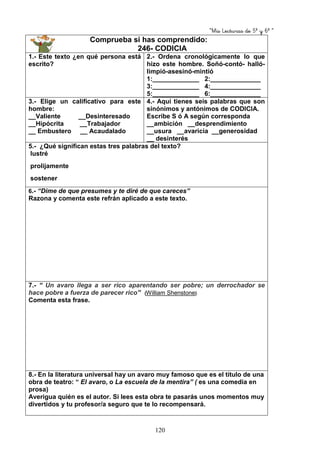 “Mis Lecturas de 5º y 6º “
120
Comprueba si has comprendido:
246- CODICIA
1.- Este texto ¿en qué persona está
escrito?
2.- Ordena cronológicamente lo que
hizo este hombre. Soñó-contó- halló-
limpió-asesinó-mintió
1:_____________ 2:______________
3:_____________ 4:______________
5:_____________ 6:______________
3.- Elige un calificativo para este
hombre:
__Valiente __Desinteresado
__Hipócrita __Trabajador
__ Embustero __ Acaudalado
4.- Aquí tienes seis palabras que son
sinónimos y antónimos de CODICIA.
Escribe S ó A según corresponda
__ambición __desprendimiento
__usura __avaricia __generosidad
__ desinterés
5.- ¿Qué significan estas tres palabras del texto?
lustré
prolijamente
sostener
6.- “Dime de que presumes y te diré de que careces”
Razona y comenta este refrán aplicado a este texto.
7.- “ Un avaro llega a ser rico aparentando ser pobre; un derrochador se
hace pobre a fuerza de parecer rico” (William Shenstone)
Comenta esta frase.
8.- En la literatura universal hay un avaro muy famoso que es el título de una
obra de teatro: “ El avaro, o La escuela de la mentira” ( es una comedia en
prosa)
Averigua quién es el autor. Si lees esta obra te pasarás unos momentos muy
divertidos y tu profesor/a seguro que te lo recompensará.
 