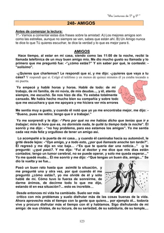 “Mis Lecturas de 5º y 6º “
123
Antes de comenzar la lectura:
1º.- Vamos a comentar estas dos frases sobre la amistad: A) Los mejores amigos son
como las estrellas, aunque no siempre se ven, sabes que están ahí. B) Un Amigo nunca
te dice lo que Tú quieres escuchar, te dice la verdad y lo que es mejor para ti.
AMIGOS
Hace tiempo, al estar en mi casa, siendo como las 11:00 de la noche, recibí la
llamada telefónica de un muy buen amigo mío. Me dio mucho gusto su llamada y lo
primero que me preguntó fue: -“¿cómo estás?” Y sin saber por qué, le contesté: -
"solísimo".
-¿Quieres que charlemos? Le respondí que sí, y me dijo: -¿quieres que vaya a tu
casa? Y respondí que sí. Colgó el teléfono y en menos de quince minutos él ya estaba tocando a
mi puerta.
Yo empecé y hablé horas y horas. Hablé de todo: de mi
trabajo, de mi familia, de mi novia, de mis deudas..., y él, atento
siempre, me escuchó. Se nos hizo de día. Yo estaba totalmente
cansado. Me había hecho mucho bien su compañía y sobre todo
que me escuchara y que me apoyara y me hiciera ver mis errores.
Me sentía muy a gusto, y cuando él notó que yo ya me encontraba mejor, me dijo: -
“Bueno, pues me retiro; tengo que ir a trabajar.”
Yo me sorprendí y le dije: -“Pero por qué no me habías dicho que tenías que ir a
trabajar; mira la hora que es, no dormiste nada, te quité tu tiempo toda la noche”. Él
sonrió y me dijo: - “no hay problema, para eso estamos los amigos”. Yo me sentía
cada vez más feliz y orgulloso de tener un amigo así.
Lo acompañé a la puerta de mi casa... y cuando él caminaba hacia su automóvil, le
grité desde lejos: -“Oye amigo, y a todo esto, ¿por qué llamaste anoche tan tarde?”.
Él regresó y me dijo en voz baja… -“Es que te quería dar una noticia...” -y le
pregunté: -¿qué pasó?. Y me dijo: “Fui al doctor y me dice que mis días están
contados; tengo un tumor cerebral, no se puede operar, y solo me queda esperar...”
Yo me quedé mudo... Él me sonrió y me dijo: -“Que tengas un buen día, amigo...” Se
dio la vuelta y se fue...
Pasó un buen rato hasta que asimilé la situación, y
me pregunté una y otra vez, por qué cuando él me
preguntó ¿cómo estás?, yo me olvidé de él y sólo
hablé de mí. Cómo tuvo la fuerza de sonreírme, de
darme ánimos, de decirme todo lo que me dijo,
estando él en esa situación?... esto es increíble…
Desde entonces mi vida ha cambiado. Suelo ser más
crítico con mis problemas y suelo disfrutar más de las cosas buenas de la vida.
Ahora aprovecho más el tiempo con la gente que quiero... por ejemplo él... todavía
vive y procuro disfrutar más el tiempo con él y hablamos. Sigo disfrutando de mi
amigo: de sus chistes, de su locura, de su seriedad, de su sabiduría, de su temple,...
248- AMIGOS
 