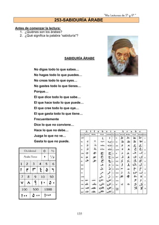“Mis Lecturas de 5º y 6º “
135
Antes de comenzar la lectura:
1. ¿Quiénes son los árabes?
2. ¿Qué significa la palabra “sabiduría”?
SABIDURÍA ÁRABE
No digas todo lo que sabes…
No hagas todo lo que puedes…
No creas todo lo que oyes…
No gastes todo lo que tienes…
Porque…
El que dice todo lo que sabe…
El que hace todo lo que puede…
El que cree todo lo que oye…
El que gasta todo lo que tiene…
Frecuentemente
Dice lo que no conviene…
Hace lo que no debe…
Juzga lo que no ve…
Gasta lo que no puede.
253-SABIDURÍA ÁRABE
 