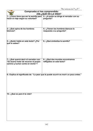 “Mis Lecturas de 5º y 6º “
142
Comprueba si has comprendido:
256-¿QUÉ ES LA VIDA?
1.- ¿Cómo tiene que ser la semilla para
hacer el viaje según su voluntad?
2.- ¿A quién se dirige el narrador con su
pregunta?
3.- ¿Qué opina de los hombres
blancos?
4.- ¿Tienen los hombres blancos la
respuesta a su pregunta?
5.- ¿Quién habla en este texto? ¿Por
qué lo sabes?
6.- ¿Qué simboliza la semilla?
7.- ¿Qué querrá decir el narrador con:
“Es bueno tratar de recorrer el propio
camino y luchar contra el viento”?
8.- ¿Qué dos mundos encontramos
reflejados en este texto?
9.- Explica el significado de: “Lo peor que le puede ocurrir es morir un poco antes.”
10.- ¿Qué es para ti la vida?
 