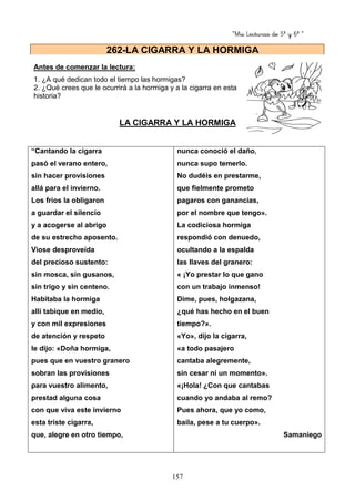 “Mis Lecturas de 5º y 6º “
157
Antes de comenzar la lectura:
1. ¿A qué dedican todo el tiempo las hormigas?
2. ¿Qué crees que le ocurrirá a la hormiga y a la cigarra en esta
historia?
LA CIGARRA Y LA HORMIGA
“Cantando la cigarra
pasó el verano entero,
sin hacer provisiones
allá para el invierno.
Los fríos la obligaron
a guardar el silencio
y a acogerse al abrigo
de su estrecho aposento.
Viose desproveída
del precioso sustento:
sin mosca, sin gusanos,
sin trigo y sin centeno.
Habitaba la hormiga
allí tabique en medio,
y con mil expresiones
de atención y respeto
le dijo: «Doña hormiga,
pues que en vuestro granero
sobran las provisiones
para vuestro alimento,
prestad alguna cosa
con que viva este invierno
esta triste cigarra,
que, alegre en otro tiempo,
nunca conoció el daño,
nunca supo temerlo.
No dudéis en prestarme,
que fielmente prometo
pagaros con ganancias,
por el nombre que tengo».
La codiciosa hormiga
respondió con denuedo,
ocultando a la espalda
las llaves del granero:
« ¡Yo prestar lo que gano
con un trabajo inmenso!
Dime, pues, holgazana,
¿qué has hecho en el buen
tiempo?».
«Yo», dijo la cigarra,
«a todo pasajero
cantaba alegremente,
sin cesar ni un momento».
«¡Hola! ¿Con que cantabas
cuando yo andaba al remo?
Pues ahora, que yo como,
baila, pese a tu cuerpo».
Samaniego
262-LA CIGARRA Y LA HORMIGA
 