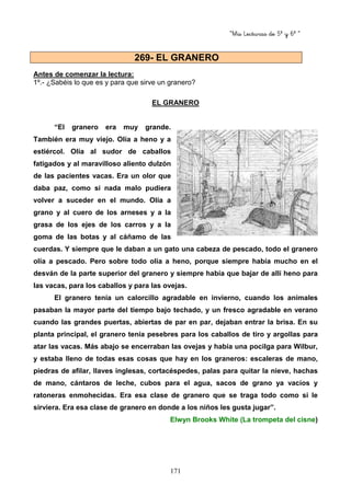 “Mis Lecturas de 5º y 6º “
171
Antes de comenzar la lectura:
1º.- ¿Sabéis lo que es y para que sirve un granero?
EL GRANERO
“El granero era muy grande.
También era muy viejo. Olía a heno y a
estiércol. Olía al sudor de caballos
fatigados y al maravilloso aliento dulzón
de las pacientes vacas. Era un olor que
daba paz, como si nada malo pudiera
volver a suceder en el mundo. Olía a
grano y al cuero de los arneses y a la
grasa de los ejes de los carros y a la
goma de las botas y al cáñamo de las
cuerdas. Y siempre que le daban a un gato una cabeza de pescado, todo el granero
olía a pescado. Pero sobre todo olía a heno, porque siempre había mucho en el
desván de la parte superior del granero y siempre había que bajar de allí heno para
las vacas, para los caballos y para las ovejas.
El granero tenía un calorcillo agradable en invierno, cuando los animales
pasaban la mayor parte del tiempo bajo techado, y un fresco agradable en verano
cuando las grandes puertas, abiertas de par en par, dejaban entrar la brisa. En su
planta principal, el granero tenía pesebres para los caballos de tiro y argollas para
atar las vacas. Más abajo se encerraban las ovejas y había una pocilga para Wilbur,
y estaba lleno de todas esas cosas que hay en los graneros: escaleras de mano,
piedras de afilar, llaves inglesas, cortacéspedes, palas para quitar la nieve, hachas
de mano, cántaros de leche, cubos para el agua, sacos de grano ya vacíos y
ratoneras enmohecidas. Era esa clase de granero que se traga todo como si le
sirviera. Era esa clase de granero en donde a los niños les gusta jugar”.
Elwyn Brooks White (La trompeta del cisne)
269- EL GRANERO
 