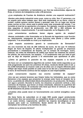 “Mis Lecturas de 5º y 6º “
182
holandesa, un madrileño, un barcelonés y yo. Con las subcontratas, algunas de
Écija, el número de trabajadores sube a 60 personas.
-¿Los empleados de Fuentes de Andalucía sienten una especial motivación?
-Sienten esta planta industrial como suya, como su niño. Son 17 personas y es
un orgullo para ellos trabajar aquí. Que esté implantada en su tierra, cómo la
cuidan, cuánto quieren asumir tareas y aprender más. En un lugar por donde
antes corrían en bici, ahora está la planta solar más avanzada del mundo. Y es
increíble el nivel de su aportación a la mejora. Por ejemplo, cuando se batió tres
días seguidos el récord de producción, con 398, 401 y 404 millones de
kilovatios/hora, respectivamente. Y ya está superado, se ha llegado a 415.
-¿Los universitarios sevillanos tienen alguna opción de empleo?
-Hemos contratado a dos licenciados en la Escuela de Ingenieros cuya función
es, básicamente, empaparse de cómo funciona esta planta y cómo poder
mejorarla. Y es encomiable su nivel y su implicación.
-¿Qué impacto económico generó la construcción de Gemasolar?
-Es una inversión de más de 200 millones de euros, de los que 15 millones
llegan de fuera de España. El efecto multiplicador es grande en empresas
proveedoras e instaladoras de España, por la compra de hormigón, acero,
tuberías, los miles de kilómetros de cables que tienen los sistemas de control,
los pilares, las estructuras, los espejos... Y el rendimiento neto por todo el gas
que se deja de importar gracias a la electricidad que aportamos al país.
-¿Cómo se gestiona la posición de los espejos respecto a la torre?
-Se hace con un complejísimo algoritmo de control. Cada veinte segundos (y ya
está programado así para los próximos 25 años), recalcula dónde está el sol, y
los 2.650 heliostatos se mueven cada uno de ellos con un ángulo diferente para
reflejar del mejor modo posible en cada caso la luz del sol y concentrarla sobre
la torre. El movimiento continuo de los espejos es casi imperceptible.
-¿Qué conservación requiere esa enorme cantidad de espejos?
-Una vez por semana tenemos que limpiar todos los heliostatos, que es como
llamamos a los espejos que proyectan la energía solar hacia el receptor de la
torre. La pérdida de reflectividad afecta directamente a la producción. Se limpian
con agua a presión. Durante la noche, los situamos en posición vertical, y dos
camiones de limpieza, que tienen un brazo robotizado, detectan la superficie del
heliostato y lo limpian. El conductor sólo tiene que llevar el vehículo, a lo largo
de 88 kilómetros de pistas concéntricas.
-¿Cuántos años puede durar en funcionamiento una central energética como
ésta?
-No tiene fecha de caducidad, en el siglo XXII puede seguir produciendo
electricidad. Una vez construida, es competitiva desde su inicio, genera energía
a un coste mínimo. Lógicamente, admitirá las mejores tecnológicas en los
equipos para subir su rendimiento. Quizá dentro de 25 años haya que
reemplazar las turbinas y las bombas de sales.
-¿Cómo es su proceso térmico?
 