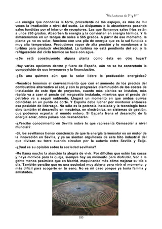 “Mis Lecturas de 5º y 6º “
183
-La energía que condensa la torre, procedente de los espejos, es más de mil
veces la irradiación a nivel del suelo. La disipamos o la absorbemos pasando
sales fundidas por el interior de receptores. Las que llamamos sales frías están
a unos 260 grados. Absorben la energía y la convierten en energía térmica. Y la
almacenamos en un tanque de sales a 565 grados. A partir de ese momento, la
planta ya no es solar, funciona con una pila de energía que es la sal fundida a
muy alta temperatura. Producimos vapor de alta presión y lo mandamos a la
turbina para producir electricidad. La turbina no está pendiente del sol, y la
refrigeración del ciclo térmico se hace con agua.
-¿Se está construyendo alguna planta como ésta en otro lugar?
-Hay varias opciones dentro y fuera de España, aún no se ha concretado la
composición de sus inversores y la financiación.
-¿Es una quimera aún que la solar lidere la producción energética?
-Nosotros tenemos el convencimiento que con el aumento de los precios del
combustible alternativo al sol, y con la progresiva disminución de los costes de
instalación de este tipo de proyectos, cuanto más plantas se instalen, más
rápido va a caer el precio del megavatio instalado, mientras que el precio del
petróleo va a seguir subiendo. Llegará un momento en que ambas curvas
coincidan en un punto de corte. Y España debe luchar por mantener entonces
esa posición de liderazgo. No sólo es la potencia instalada y la tecnología base
sino también el desarrollo en mecánica, en electrónica, en sistemas de gestión,
que podemos exportar al mundo entero. Si España frena el desarrollo de la
energía solar, otros países nos desbancarán.
-¿Percibe conocimiento en Sevilla sobre lo que representa Gemasolar a nivel
mundial?
-Sí, los sevillanos tienen conciencia de que la energía termosolar es un motor de
la innovación en Sevilla, y ya se sienten orgullosos de este hito industrial del
que divisan su torre cuando circulan por la autovía entre Sevilla y Écija.
-¿Cuál es su opinión sobre la sociedad sevillana?
-Me llama mucho la atención la alegría de vivir. Por difíciles que estén las cosas
y haya motivos para la queja, siempre hay un momento para disfrutar. Veo a la
gente menos pesimista que en Madrid, maquinando más cómo mejorar su día a
día. También percibo que es una sociedad muy abierta para vivir el momento, y
más difícil para acogerte en tu seno. No es mi caso porque ya tenía familia y
amistades.
 