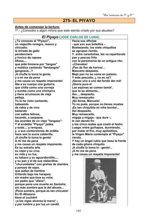 “Mis Lecturas de 5º y 6º “
185
Antes de comenzar la lectura:
1º.- ¿Conocéis a algún niño/a que este siendo criado por sus abuelos?
El Piyayo (JOSE CARLOS DE LUNA)
¿Tú conoces al "Piyayo",
un viejecillo renegro, reseco y
chicuelo;
la mirada de gallo
pendenciero
y hocico de raposo
tifioso...,
que pide limosna por "tangos"
y maldice cantando "fandangos"
gangosos...?
¡A chufla lo toma la gente,
y a mí me da pena
y me causa un respeto imponente!
Ata a su cuerpo una guitarra,
que chilla como una corneja
y zumba como una chícharra
y tiene arrumacos de vieja
pelleja.
Yo le he visto cantando,
babeando
de rabia y de vino
bailando
con saltos felinos,
tocando, a zarpazos,
los acordes de un viejo "tangazo":
Y el endeble "Piyayo" jadea,
y suda..., y renquea,
y, a sus contorsiones de ardilla,
hace son la sucia calderilla.
¡A chufla lo toma la gente!
A mi me da pena
y me causa un respeto imponente.
Es su extraño arte
su cepo y su cruz,
su vida y su luz,
su tabaco y su aguardientillo...,
y su pan y el de sus nietecillos;
"churumbeles" con greñas de alambre
y panzas de sapo,
que aúllan de hambre
tiritando bajo los harapos;
sin madre que lave su roña;
sin padre que "afane",
porque pena una muerte en Santoña;
sin más sombra que la del abuelo...
¡Poca sombra, porque es tan chicuelo!
En El Altozano
tiene el cuchitril
-¡a las vigas alcanza la mano! -,
y por lumbre y por luz un candil.
Vacía sus alforjas
- que son sus bolsillos -.
Bostezando, los siete chiquillos
se agrupan riendo.
Y, entre carantoñas, les va repartiendo
pan y pescao frito
con la parsimonia de un antiguo rito:
-¡Chavales!
¡Pan de flor de harina!...
Mascarlo despasio.
Mejó pan no se come en palasio.
Y este pescaito, ¿ no es ná?
¡Sacao uno a uno del fondo der má!
¡Gloria pura é!
Las espinas se comen tamié',
que to es alimento...
Así..., despasito.
Muy remascaíto.
¡No llores, Manuela!
Tú no pués, porque no tienes muelas
¡Es tan chiquitita mi niña bonita!...
Así despasito.
Muy remascaito,
migaja a migaja - que dure -,
le van dando fin
a los cinco reales que costó el festín.
Luego, entre guiñapos, durmiendo,
por matar el frío, muy apiñaditos,
la Virgen María contempla al "Piyayo"
riendo.
Y hay un ángel rubio que besa la frente
de cada gitano chiquito.
¡A chufla lo toma la - gente!...
¡A mí me da pena
y me causa un respeto imponente!
275- EL PIYAYO
 