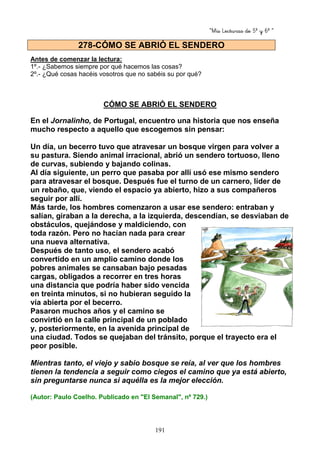 “Mis Lecturas de 5º y 6º “
191
Antes de comenzar la lectura:
1º.- ¿Sabemos siempre por qué hacemos las cosas?
2º.- ¿Qué cosas hacéis vosotros que no sabéis su por qué?
CÓMO SE ABRIÓ EL SENDERO
En el Jornalinho, de Portugal, encuentro una historia que nos enseña
mucho respecto a aquello que escogemos sin pensar:
Un día, un becerro tuvo que atravesar un bosque virgen para volver a
su pastura. Siendo animal irracional, abrió un sendero tortuoso, lleno
de curvas, subiendo y bajando colinas.
Al día siguiente, un perro que pasaba por allí usó ese mismo sendero
para atravesar el bosque. Después fue el turno de un carnero, líder de
un rebaño, que, viendo el espacio ya abierto, hizo a sus compañeros
seguir por allí.
Más tarde, los hombres comenzaron a usar ese sendero: entraban y
salían, giraban a la derecha, a la izquierda, descendían, se desviaban de
obstáculos, quejándose y maldiciendo, con
toda razón. Pero no hacían nada para crear
una nueva alternativa.
Después de tanto uso, el sendero acabó
convertido en un amplio camino donde los
pobres animales se cansaban bajo pesadas
cargas, obligados a recorrer en tres horas
una distancia que podría haber sido vencida
en treinta minutos, si no hubieran seguido la
vía abierta por el becerro.
Pasaron muchos años y el camino se
convirtió en la calle principal de un poblado
y, posteriormente, en la avenida principal de
una ciudad. Todos se quejaban del tránsito, porque el trayecto era el
peor posible.
Mientras tanto, el viejo y sabio bosque se reía, al ver que los hombres
tienen la tendencia a seguir como ciegos el camino que ya está abierto,
sin preguntarse nunca si aquélla es la mejor elección.
(Autor: Paulo Coelho. Publicado en "El Semanal", nº 729.)
278-CÓMO SE ABRIÓ EL SENDERO
 