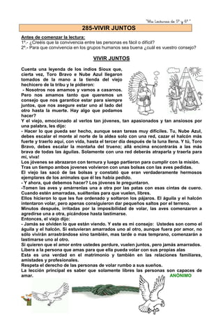 “Mis Lecturas de 5º y 6º “
207
Antes de comenzar la lectura:
1º.- ¿Creéis que la convivencia entre las personas es fácil o difícil?
2º.- Para que convivencia en los grupos humanos sea buena ¿cuál es vuestro consejo?
VIVIR JUNTOS
Cuenta una leyenda de los indios Sioux que,
cierta vez, Toro Bravo e Nube Azul llegaron
tomados de la mano a la tienda del viejo
hechicero de la tribu y le pidieron:
- Nosotros nos amamos y vamos a casarnos.
Pero nos amamos tanto que queremos un
consejo que nos garantice estar para siempre
juntos, que nos asegure estar uno al lado del
otro hasta la muerte. Hay algo que podamos
hacer?
Y el viejo, emocionado al verlos tan jóvenes, tan apasionados y tan ansiosos por
una palabra, les dijo:
- Hacer lo que pueda ser hecho, aunque sean tareas muy difíciles. Tu, Nube Azul,
debes escalar el monte al norte de la aldea solo con una red, cazar el halcón más
fuerte y traerlo aquí, con vida, hasta el tercer día después de la luna llena. Y tú, Toro
Bravo, debes escalar la montaña del trueno; allá encima encontrarás a las más
brava de todas las águilas. Solamente con una red deberás atraparla y traerla para
mí, viva!
Los jóvenes se abrazaron con ternura y luego partieron para cumplir con la misión.
Tras un tiempo ambos jovenes volvieron con unas bolsas con las aves pedidas.
El viejo las sacó de las bolsas y constató que eran verdaderamente hermosos
ejemplares de los animales que él les había pedido.
- Y ahora, qué debemos hacer? Los jóvenes le preguntaron.
-Tomen las aves y amárrenlas una a otra por las patas con esas cintas de cuero.
Cuando estén amarradas, suéltenlas para que vuelen, libres.
Ellos hicieron lo que les fue ordenado y soltaron los pájaros. El águila y el halcón
intentaron volar, pero apenas consiguieron dar pequeños saltos por el terreno.
Minutos después, irritadas por la imposibilidad de volar, las aves comenzaron a
agredirse una a otra, picándose hasta lastimarse.
Entonces, el viejo dijo:
- Jamás se olviden lo que están viendo. Y este es mi consejo: Ustedes son como el
águila y el halcón. Si estuvieran amarrados uno al otro, aunque fuera por amor, no
sólo vivirán arrastrándose sino también, mas tarde o mas temprano, comenzarán a
lastimarse uno al otro.
Si quieren que el amor entre ustedes perdure, vuelen juntos, pero jamás amarrados.
Libera a la persona que amas para que ella pueda volar con sus propias alas
Esta es una verdad en el matrimonio y también en las relaciones familiares,
amistades y profesionales.
Respeta el derecho de las personas de volar rumbo a sus sueños.
La lección principal es saber que solamente libres las personas son capaces de
amar. ANÓNIMO
285-VIVIR JUNTOS
 