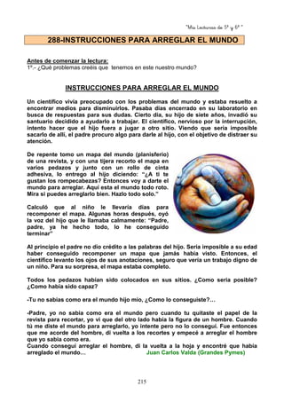 “Mis Lecturas de 5º y 6º “
215
Antes de comenzar la lectura:
1º.- ¿Qué problemas creéis que tenemos en este nuestro mundo?
INSTRUCCIONES PARA ARREGLAR EL MUNDO
Un científico vivía preocupado con los problemas del mundo y estaba resuelto a
encontrar medios para disminuirlos. Pasaba días encerrado en su laboratorio en
busca de respuestas para sus dudas. Cierto día, su hijo de siete años, invadió su
santuario decidido a ayudarlo a trabajar. El científico, nervioso por la interrupción,
intento hacer que el hijo fuera a jugar a otro sitio. Viendo que seria imposible
sacarlo de allí, el padre procuro algo para darle al hijo, con el objetivo de distraer su
atención.
De repente tomo un mapa del mundo (planisferio)
de una revista, y con una tijera recorto el mapa en
varios pedazos y junto con un rollo de cinta
adhesiva, lo entrego al hijo diciendo: “¿A ti te
gustan los rompecabezas? Entonces voy a darte el
mundo para arreglar. Aquí esta el mundo todo roto.
Mira si puedes arreglarlo bien. Hazlo todo solo.”
Calculó que al niño le llevaría días para
recomponer el mapa. Algunas horas después, oyó
la voz del hijo que le llamaba calmamente: “Padre,
padre, ya he hecho todo, lo he conseguido
terminar”
Al principio el padre no dio crédito a las palabras del hijo. Seria imposible a su edad
haber conseguido recomponer un mapa que jamás había visto. Entonces, el
científico levanto los ojos de sus anotaciones, seguro que vería un trabajo digno de
un niño. Para su sorpresa, el mapa estaba completo.
Todos los pedazos habían sido colocados en sus sitios. ¿Como seria posible?
¿Como había sido capaz?
-Tu no sabias como era el mundo hijo mío, ¿Como lo conseguiste?…
-Padre, yo no sabia como era el mundo pero cuando tu quitaste el papel de la
revista para recortar, yo vi que del otro lado había la figura de un hombre. Cuando
tú me diste el mundo para arreglarlo, yo intente pero no lo conseguí. Fue entonces
que me acorde del hombre, di vuelta a los recortes y empecé a arreglar el hombre
que yo sabia como era.
Cuando conseguí arreglar el hombre, di la vuelta a la hoja y encontré que había
arreglado el mundo… Juan Carlos Valda (Grandes Pymes)
288-INSTRUCCIONES PARA ARREGLAR EL MUNDO
 
