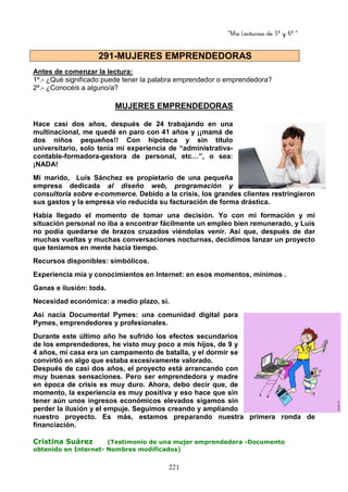 “Mis Lecturas de 5º y 6º “
221
Antes de comenzar la lectura:
1º.- ¿Qué significado puede tener la palabra emprendedor o emprendedora?
2º.- ¿Conocéis a alguno/a?
MUJERES EMPRENDEDORAS
Hace casi dos años, después de 24 trabajando en una
multinacional, me quedé en paro con 41 años y ¡¡mamá de
dos niños pequeños!! Con hipoteca y sin título
universitario, solo tenía mi experiencia de “administrativa-
contable-formadora-gestora de personal, etc…”, o sea:
¡NADA!
Mi marido, Luís Sánchez es propietario de una pequeña
empresa dedicada al diseño web, programación y
consultoría sobre e-commerce. Debido a la crisis, los grandes clientes restringieron
sus gastos y la empresa vio reducida su facturación de forma drástica.
Había llegado el momento de tomar una decisión. Yo con mi formación y mi
situación personal no iba a encontrar fácilmente un empleo bien remunerado, y Luís
no podía quedarse de brazos cruzados viéndolas venir. Así que, después de dar
muchas vueltas y muchas conversaciones nocturnas, decidimos lanzar un proyecto
que teníamos en mente hacia tiempo.
Recursos disponibles: simbólicos.
Experiencia mía y conocimientos en Internet: en esos momentos, mínimos .
Ganas e ilusión: toda.
Necesidad económica: a medio plazo, sí.
Así nacía Documental Pymes: una comunidad digital para
Pymes, emprendedores y profesionales.
Durante este último año he sufrido los efectos secundarios
de los emprendedores, he visto muy poco a mis hijos, de 9 y
4 años, mi casa era un campamento de batalla, y el dormir se
convirtió en algo que estaba excesivamente valorado.
Después de casi dos años, el proyecto está arrancando con
muy buenas sensaciones. Pero ser emprendedora y madre
en época de crisis es muy duro. Ahora, debo decir que, de
momento, la experiencia es muy positiva y eso hace que sin
tener aún unos ingresos económicos elevados sigamos sin
perder la ilusión y el empuje. Seguimos creando y ampliando
nuestro proyecto. Es más, estamos preparando nuestra primera ronda de
financiación.
Cristina Suárez (Testimonio de una mujer emprendedora -Documento
obtenido en Internet- Nombres modificados)
291-MUJERES EMPRENDEDORAS
 