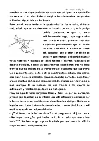 “Mis Lecturas de 5º y 6º “
224
pero fuerte con el que pudieron construir dos pértigas. La expectación
fue enorme y no hubo dudas al elegir a los afortunados que podrían
utilizarlas: el gran jefe y el hechicero.
Pero cuando estos tuvieron la oportunidad de dar el salto, sintieron
tanto miedo que no se atrevieron a hacerlo: pensaron que la pértiga
podría quebrarse, o que no sería
suficientemente larga, o que algo saldría
mal durante el salto... y dieron tanta vida
a aquellos pensamientos que su miedo
les llevó a rendirse. Y cuando se vieron
así, pensando que podrían ser objeto de
burlas y comentarios, decidieron inventar
viejas historias y leyendas de saltos fallidos e intentos fracasados de
llegar al otro lado. Y tanto las contaron y las extendieron, que no había
mokoko que no supiera de la imprudencia e insensatez que supondría
tan siquiera intentar el salto. Y allí se quedaron las pértigas, disponibles
para quien quisiera utilizarlas, pero abandonadas por todos, pues tomar
una de aquellas pértigas se había convertido, a fuerza de repetirlo, en lo
más impropio de un mokoko. Era una traición a los valores de
sufrimiento y resistencia que tanto les distinguían.
Pero en aquella tribu surgieron Naru y Ariki, un par de corazones
jóvenes que deseaban en su interior una vida diferente y, animados por
la fuerza de su amor, decidieron un día utilizar las pértigas. Nadie se lo
impidió, pero todos trataron de desanimarlos, convenciéndolos con mil
explicaciones de los peligros del salto.
- ¿Y si fuera cierto lo que dicen? - se preguntaba el joven Naru.
- No hagas caso ¿Por qué hablan tanto de un salto que nunca han
hecho? Yo también tengo un poco de miedo, pero no parece tan difícil -
respondía Ariki, siempre decidida.
 