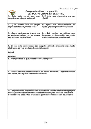 “Mis Lecturas de 5º y 6º “
228
Comprueba si has comprendido:
293-PLATAFORMAS EN EL ÁRTICO
1.- Este texto es de una gran
organización ¿Cómo se llama?
2.- El texto hace referencia a una país
¿Cuál?
3.- ¿Qué océano está en peligro
según este texto? ¿Dónde está?
4.- Aplica tus conocimientos de
inglés. ¿Qué significa Greenpeace?
5.- ¿Cómo es de grande la zona que
va a estar en peligro con las nuevas
extracciones de petróleo?
6.- ¿Qué medios se utilizan para
demostrar la destrucción que están
produciendo estas plataformas?
7.- En este texto se denuncian dos atropellos al medio ambiente uno actual y
el otro que se va a producir. Concrétalos aquí:
Actual:
Próximo:
8.- Averigua todo lo que puedas sobre Greenpeace
9.- El artículo habla de conservación del medio ambiente ¿Tú personalmente
que haces para ayudar a esta conservación?
10.- El petróleo es muy necesario actualmente como fuente de energía pero
tiene 2 grandes inconvenientes la contaminación y su fecha de caducidad.
Comenta esta frase y haz propuestas para reducir el consumo de petróleo.
 