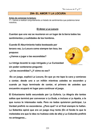 “Mis Lecturas de 5º y 6º “
229
Antes de comenzar la lectura:
1º.- Vamos a realizar conjuntamente un listado de sentimientos que podemos tener
nosotros.
El Amor y La Locura
Cuentan que una vez se reunieron en un lugar de la tierra todos los
sentimientos y cualidades de los hombres.
Cuando El Aburrimiento había bostezado por
tercera vez, La Locura como siempre tan loca, les
propuso:
-¿Vamos a jugar a las escondidas?
La Intriga levantó la ceja intrigada y La Curiosidad
sin poder contenerse preguntó:
-¿A las escondidas? ¿Y cómo es eso?
-Es un juego, explicó La Locura, En que yo me tapo la cara y comienzo
a contar, desde uno a un millón mientras ustedes se esconden y
cuando yo haya terminado de contar, el primero de ustedes que
encuentre ocupará mi lugar para continuar el juego.
El Entusiasmo bailó secundado por La Euforia. La Alegría dio tantos
saltos que terminó por convencer a La Duda, e incluso a La Apatía, a la
que nunca le interesaba nada. Pero no todos quisieron participar, La
Verdad prefirió no esconderse. ¿Para qué? si al final siempre la hallan.
La Soberbia opinó que era un juego muy tonto (En el fondo lo que le
molestaba era que la idea no hubiese sido de ella) y La Cobardía prefirió
no arriesgarse...
294- EL AMOR Y LA LOCURA
 