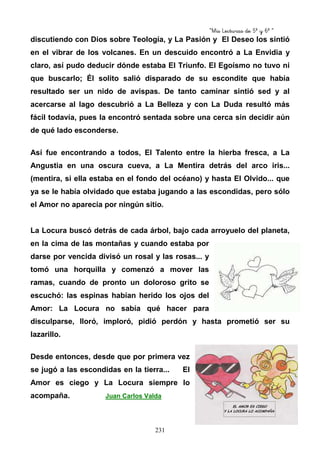 “Mis Lecturas de 5º y 6º “
231
discutiendo con Dios sobre Teología, y La Pasión y El Deseo los sintió
en el vibrar de los volcanes. En un descuido encontró a La Envidia y
claro, así pudo deducir dónde estaba El Triunfo. El Egoísmo no tuvo ni
que buscarlo; Él solito salió disparado de su escondite que había
resultado ser un nido de avispas. De tanto caminar sintió sed y al
acercarse al lago descubrió a La Belleza y con La Duda resultó más
fácil todavía, pues la encontró sentada sobre una cerca sin decidir aún
de qué lado esconderse.
Así fue encontrando a todos, El Talento entre la hierba fresca, a La
Angustia en una oscura cueva, a La Mentira detrás del arco iris...
(mentira, si ella estaba en el fondo del océano) y hasta El Olvido... que
ya se le había olvidado que estaba jugando a las escondidas, pero sólo
el Amor no aparecía por ningún sitio.
La Locura buscó detrás de cada árbol, bajo cada arroyuelo del planeta,
en la cima de las montañas y cuando estaba por
darse por vencida divisó un rosal y las rosas... y
tomó una horquilla y comenzó a mover las
ramas, cuando de pronto un doloroso grito se
escuchó: las espinas habían herido los ojos del
Amor: La Locura no sabía qué hacer para
disculparse, lloró, imploró, pidió perdón y hasta prometió ser su
lazarillo.
Desde entonces, desde que por primera vez
se jugó a las escondidas en la tierra... El
Amor es ciego y La Locura siempre lo
acompaña. Juan Carlos Valda
 
