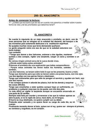 “Mis Lecturas de 5º y 6º “
233
Antes de comenzar la lectura:
1º.- ¿Creéis que es bueno que de vez en cuando nos paremos a meditar sobre nuestra
forma de vida y de las prioridades que debemos tener?
EL ANACORETA
SSee ccuueennttaa lloo ssiigguuiieennttee ddee uunn vviieejjoo aannaaccoorreettaa oo eerrmmiittaaññoo,, eess ddeecciirr,, uunnaa ddee
eessaass ppeerrssoonnaass qquuee ssee rreeffuuggiiaann eenn llaa ssoolleeddaadd ddeell ddeessiieerrttoo,, ddeell bboossqquuee oo ddee
llaass mmoonnttaaññaass ppaarraa ssoollaammeennttee ddeeddiiccaarrssee aa llaa mmeeddiittaacciióónn eessppiirriittuuaall..
SSee qquueejjaabbaa mmuucchhaass vveecceess qquuee tteennííaa ddeemmaassiiaaddoo qquueehhaacceerr..
LLaa ggeennttee pprreegguunnttóó ccóómmoo eerraa eessoo ddee qquuee eenn llaa ssoolleeddaadd eessttuuvviieerraa ccoonn
ttaannttoo ttrraabbaajjoo..
LLeess ccoonntteessttóó::
--""TTeennggoo qquuee ddoommaarr aa ddooss hhaallccoonneess,, eennttrreennaarr aa ddooss áágguuiillaass,, mmaanntteenneerr
qquuiieettooss aa ddooss ccoonneejjooss,, vviiggiillaarr uunnaa sseerrppiieennttee,, ccaarrggaarr uunn aassnnoo yy ssoommeetteerr aa uunn
lleeóónn""..
No vemos ningún animal cerca de la cueva donde vives.
-¿Dónde están todos estos animales?
Entonces el ermitaño dio una explicación que todos comprendieron.
- Porque estos animales los tienen todos los hombres, ustedes
también.
Los dos halcones, se lanzan sobre todo lo que se les presenta, bueno y malo.
Tengo que domarlos para que sólo se lancen sobre una presa buena, son mis ojos.
LLaass ddooss áágguuiillaass ccoonn ssuuss ggaarrrraass hhiieerreenn yy ddeessttrroozzaann..
TTeennggoo qquuee eennttrreennaarrllaass ppaarraa qquuee ssóólloo ssee ppoonnggaann aall sseerrvviicciioo yy aayyuuddeenn ssiinn hheerriirr,, ssoonn
mmiiss ddooss mmaannooss..
YY llooss ccoonneejjooss qquuiieerreenn iirr aaddoonnddee lleess ppllaazzccaa,, hhuuiirr ddee llooss ddeemmááss yy eessqquuiivvaarr
llaass ccoossaass ddiiffíícciilleess..
TTeennggoo qquuee eennsseeññaarrlleess aa eessttaarr qquuiieettooss aauunnqquuee hhaayyaa uunn ssuuffrriimmiieennttoo,, uunn
pprroobblleemmaa oo ccuuaallqquuiieerr ccoossaa qquuee nnoo mmee gguussttaa,, ssoonn mmiiss ddooss ppiieess..
LLoo mmááss ddiiffíícciill eess vviiggiillaarr llaa sseerrppiieennttee aauunnqquuee ssee eennccuueennttrraa eenncceerrrraaddaa eenn
uunnaa jjaauullaa ddee 3322 vvaarriillllaass..
SSiieemmpprree eessttáá lliissttaa ppoorr mmoorrddeerr yy eennvveenneennaarr aa llooss qquuee llaa rrooddeeaann aappeennaass ssee
aabbrree llaa jjaauullaa,, ssii nnoo llaa vviiggiilloo ddee cceerrccaa,, hhaaccee ddaaññoo,, eess mmii lleenngguuaa..
EEll bbuurrrroo eess mmuuyy oobbssttiinnaaddoo,, nnoo qquuiieerree ccuummpplliirr ccoonn ssuu ddeebbeerr..
PPrreetteennddee eessttaarr ccaannssaaddoo yy nnoo qquuiieerree lllleevvaarr ssuu ccaarrggaa ddee ccaaddaa ddííaa,, eess mmii
ccuueerrppoo..
FFiinnaallmmeennttee nneecceessiittoo ddoommaarr aall lleeóónn,, qquuiieerree sseerr eell rreeyy,, qquuiieerree sseerr ssiieemmpprree eell pprriimmeerroo,,
eess vvaanniiddoossoo yy oorrgguulllloossoo,, eess mmii ccoorraazzóónn..
Autor Desconocido
295- EL ANACORETA
 