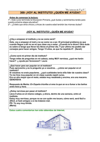“Mis Lecturas de 5º y 6º “
243
Antes de comenzar la lectura:
1º.- Este curso termináis la Educación Primaria ¿qué dudas y sentimientos tenéis para
vuestra próxima etapa educativa?
2º.- ¿Creéis que otros chicos y chicas de vuestra edad tendrán las mismas dudas?
¡VOY AL INSTITUTO! ¿QUIÉN ME AYUDA?
¿Voy a empezar el instituto y no se como será?
Hola, voy a empezar el insti y no se como va a ser. El principal problema es que
cuando llegue a allí no se en que clase voy a estar. ¿Cuando te lo dicen? Otra duda
es sobre si tengo que llevar los libros el primer día. Y por ultimo me podéis dar
consejos para hacer amigos. Tengo 13 años, es que he repetido 6º. (Sarah)
¿Como será mi primer día de instituto?
Tengo miles de preguntas en mi cabeza, estoy MUY nerviosa, ¿qué me harán
hacer? ¡¡ ayuda por favooooor!! Laura
¿Qué hacer para ser popular en el instituto?
Pues aprovecho y os lo pregunto yo a vosotros… ¿cómo ser popular en el
instituto?
Si vosotros no erais populares…¿qué cualidades tenía el/la líder de vuestra clase?
Yo me hice muy popular en mi clase cuando repetí curso.
Era un año mayor que el resto, estaba muy resabiada y encima, era una macarra.
GENOVEVA
Respuesta de Marka: En España triunfas si eres la que se va a fumar a los baños
entre hora y hora.
¿Estoy nerviosa por pasar al instituto?
Llevo 9 años en el mismo colegio, y ahora, dentro de una semana, entro al
instituto.
Estoy muy nerviosa, porque no se con quién me tocara, cómo será, será fácil o
difícil, si haré amigos o si me trataran mal.
PD: Yo soy muy tímida.
(María)
Estos cuatro comentarios han sido obtenidos de Internet.
300- ¡VOY AL INSTITUTO! ¿QUIÉN ME AYUDA?
 