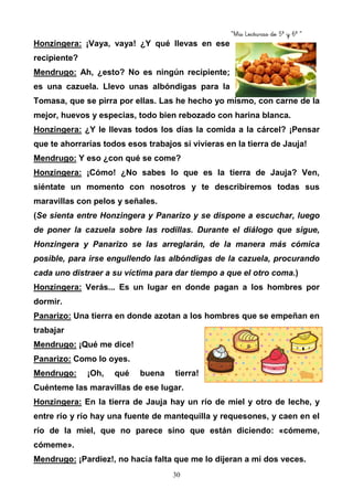 “Mis Lecturas de 5º y 6º “
30
Honzingera: ¡Vaya, vaya! ¿Y qué llevas en ese
recipiente?
Mendrugo: Ah, ¿esto? No es ningún recipiente;
es una cazuela. Llevo unas albóndigas para la
Tomasa, que se pirra por ellas. Las he hecho yo mismo, con carne de la
mejor, huevos y especias, todo bien rebozado con harina blanca.
Honzingera: ¿Y le llevas todos los días la comida a la cárcel? ¡Pensar
que te ahorrarías todos esos trabajos si vivieras en la tierra de Jauja!
Mendrugo: Y eso ¿con qué se come?
Honzingera: ¡Cómo! ¿No sabes lo que es la tierra de Jauja? Ven,
siéntate un momento con nosotros y te describiremos todas sus
maravillas con pelos y señales.
(Se sienta entre Honzingera y Panarizo y se dispone a escuchar, luego
de poner la cazuela sobre las rodillas. Durante el diálogo que sigue,
Honzingera y Panarizo se las arreglarán, de la manera más cómica
posible, para irse engullendo las albóndigas de la cazuela, procurando
cada uno distraer a su víctima para dar tiempo a que el otro coma.)
Honzingera: Verás... Es un lugar en donde pagan a los hombres por
dormir.
Panarizo: Una tierra en donde azotan a los hombres que se empeñan en
trabajar
Mendrugo: ¡Qué me dice!
Panarizo: Como lo oyes.
Mendrugo: ¡Oh, qué buena tierra!
Cuénteme las maravillas de ese lugar.
Honzingera: En la tierra de Jauja hay un río de miel y otro de leche, y
entre río y río hay una fuente de mantequilla y requesones, y caen en el
río de la miel, que no parece sino que están diciendo: «cómeme,
cómeme».
Mendrugo: ¡Pardiez!, no hacía falta que me lo dijeran a mí dos veces.
 