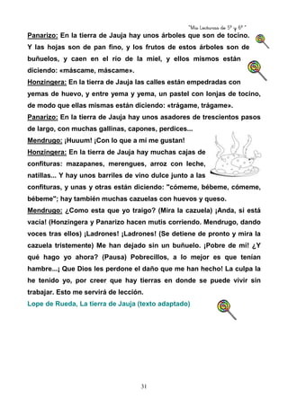 “Mis Lecturas de 5º y 6º “
31
Panarizo: En la tierra de Jauja hay unos árboles que son de tocino.
Y las hojas son de pan fino, y los frutos de estos árboles son de
buñuelos, y caen en el río de la miel, y ellos mismos están
diciendo: «máscame, máscame».
Honzingera: En la tierra de Jauja las calles están empedradas con
yemas de huevo, y entre yema y yema, un pastel con lonjas de tocino,
de modo que ellas mismas están diciendo: «trágame, trágame».
Panarizo: En la tierra de Jauja hay unos asadores de trescientos pasos
de largo, con muchas gallinas, capones, perdices...
Mendrugo: ¡Huuum! ¡Con lo que a mí me gustan!
Honzingera: En la tierra de Jauja hay muchas cajas de
confituras: mazapanes, merengues, arroz con leche,
natillas... Y hay unos barriles de vino dulce junto a las
confituras, y unas y otras están diciendo: "cómeme, bébeme, cómeme,
bébeme"; hay también muchas cazuelas con huevos y queso.
Mendrugo: ¿Como esta que yo traigo? (Mira la cazuela) ¡Anda, si está
vacía! (Honzingera y Panarizo hacen mutis corriendo. Mendrugo, dando
voces tras ellos) ¡Ladrones! ¡Ladrones! (Se detiene de pronto y mira la
cazuela tristemente) Me han dejado sin un buñuelo. ¡Pobre de mí! ¿Y
qué hago yo ahora? (Pausa) Pobrecillos, a lo mejor es que tenían
hambre...¡ Que Dios les perdone el daño que me han hecho! La culpa la
he tenido yo, por creer que hay tierras en donde se puede vivir sin
trabajar. Esto me servirá de lección.
Lope de Rueda, La tierra de Jauja (texto adaptado)
 