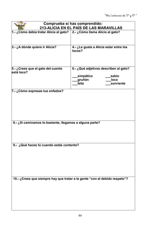 “Mis Lecturas de 5º y 6º “
44
Comprueba si has comprendido:
213-ALICIA EN EL PAÍS DE LAS MARAVILLAS
1.- ¿Cómo debía tratar Alicia al gato? 2.- ¿Cómo llama Alicia al gato?
3.- ¿A dónde quiere ir Alicia? 4.- ¿Le gusta a Alicia estar entre los
locos?
5.- ¿Crees que el gato del cuento
está loco?
6.- ¿Qué adjetivos describen al gato?
___simpático ___sabio
___gruñón ___loco
___feliz ___sonriente
7.- ¿Cómo expresas tus enfados?
8.- ¿Si caminamos lo bastante, llegamos a alguna parte?
9.- ¿Qué haces tú cuando estás contento?
10.- ¿Crees que siempre hay que tratar a la gente “con el debido respeto”?
 