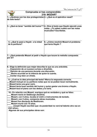 “Mis Lecturas de 5º y 6º “
54
Comprueba si has comprendido:
218- MOZART
1.- ¿Quiénes son los dos protagonistas
de este texto?
2.- ¿Qué es el apéndice nasal?
3.- ¿Qué es tener “sentido del humor”? 4.- Dice el texto que Haydn ejecutó unas
notas. ¿Tú sabes cuáles son las notas
musicales? Escríbelas.
5.- ¿Qué le pasó a Haydn a la mitad
de la partitura?
6.- ¿Cómo resolvió Mozart el problema
que tenía Haydn ?
7.- ¿Qué pretendía Mozart al pedir a Haydn que tocara la melodía compuesta
por él?
8.- Elige la definición que mejor describa lo que es una anécdota.
___Exposición de un suceso curioso o divertido.
___Opinión de una persona durante una discusión.
___ Hecho ocurrido en la infancia de quien lo cuenta.
___Contar muy bien un chiste.
9.- ¿Cuál es la idea principal del texto? Marca la respuesta correcta.
___Mozart incluyó en su partitura notas que no se podían tocar normalmente.
___Mozart tenía una gran nariz .
___Mozart tenía buen sentido del humor y quiso gastar una broma a Haydn.
___Mozart tocó el piano con los dedos y la nariz.
10.- En relación con Mozart, averigua qué es verdadero y qué es falso:
____ Mozart nació en Salzburgo (Austria).
____ Mozart, con 5 años, tocaba el violín e instrumentos de teclado.
____ Mozart, con 5 años, componía obras musicales.
____ Mozart fue discípulo de Beethoven.
____ Mozart murió con 75 años.
____ Joseph Haydn escribió que «la posteridad no verá tal talento otra vez en
cien años».
Algunas de sus principales obras son:
 