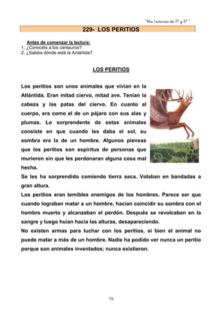 “Mis Lecturas de 5º y 6º “
79
Antes de comenzar la lectura:
1. ¿Conocéis a los centauros?
2. ¿Sabéis dónde está la Antártida?
LOS PERITIOS
Los peritios son unos animales que vivían en la
Atlántida. Eran mitad ciervo, mitad ave. Tenían la
cabeza y las patas del ciervo. En cuanto al
cuerpo, era como el de un pájaro con sus alas y
plumas. Lo sorprendente de estos animales
consiste en que cuando les daba el sol, su
sombra era la de un hombre. Algunos piensas
que los peritios son espíritus de personas que
murieron sin que les perdonaran alguna cosa mal
hecha.
Se les ha sorprendido comiendo tierra seca. Volaban en bandadas a
gran altura.
Los peritios eran temibles enemigos de los hombres. Parece ser que
cuando lograban matar a un hombre, hacían coincidir su sombra con el
hombre muerto y alcanzaban el perdón. Después se revolcaban en la
sangre y luego huían hacia las alturas, desapareciendo.
No existen armas para luchar con los peritios, si bien el animal no
puede matar a más de un hombre. Nadie ha podido ver nunca un peritio
porque son animales inventados; nunca existieron.
229- LOS PERITIOS
 