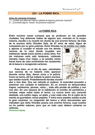 “Mis Lecturas de 5º y 6º “
83
Antes de comenzar la lectura:
1º.- ¿Creéis que debe ser triste la soledad de algunas personas mayores?
2º.- ¿Conocéis alguna “rareza” de personas mayores?
LA POBRE RICA
Entre muchos casos curiosos que se producen en las grandes
ciudades, hoy debemos hablar de alguien que, viviendo en la mayor
miseria, resultó a su muerte ser dueña de una enorme fortuna. Se trata
de la anciana doña Virtudes Sala, de 67 años de edad, digna de
compasión por su gran pobreza. Doña Virtudes no se trataba con nadie,
y apenas si cruzaba el saludo con los demás
vecinos de la casa donde ocupaba una
habitación desde hacía treinta y tanto años. Por
las mañanas solía salir temprano, vistiendo
siempre ropas muy viejas, y se pasaba varias
horas fuera de casa revolviendo los recipientes
de la basura o recogiendo cartones.
Pues bien: en el día de ayer, extrañados
sus vecinos de no haberla visto aparecer
durante varios días, dieron aviso a la policía.
Como se temía, allí fue hallada la pobre anciana,
que estaba muerta. Probablemente llevaba muerta
dos o tres días. Una vez retirado el cadáver, la autoridad procedió a
examinar con cuidado la habitación. En un armario se almacenaban
trapos, sombreros, plumas, velos..., todo ello picado de polillas y con
mal olor. En una esquina de la habitación el montón de periódicos y
revistas viejas subía hasta el techo. La cocina tenía una cacerola
abollada, una sartén negra, un plato, y casi nada más. En el cajón de la
mesita se guardaban varios papeles. Y entre esos papeles estaba oculta
la gran sorpresa: un resguardo del banco y otros documentos que
indicaban que doña Virtudes poseía una enorme fortuna, cuya cuantía
no ha podido saberse, pero que en todo caso deberá contarse en
millones.
(Francisco Ayala)
231- LA POBRE RICA
 