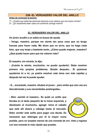 “Mis Lecturas de 5º y 6º “
93
Antes de comenzar la lectura:
1º.- ¿Creéis que todas las personas tenemos unos valores que nos hacen únicas?
2º.- ¿Es importante estar cada uno conforme consigo mismo?
EL VERDADERO VALOR DEL ANILLO
Un joven acudió a un sabio en busca de ayuda.
- Vengo, maestro, porque me siento tan poca cosa que no tengo
fuerzas para hacer nada. Me dicen que no sirvo, que no hago nada
bien, que soy torpe y bastante tonto. ¿Cómo puedo mejorar, maestro?
¿Qué puedo hacer para que me valoren más?
El maestro, sin mirarlo, le dijo:
- ¡Cuánto lo siento, muchacho; no puedo ayudarte!. Debo resolver
primero mis propios problemas. Quizás después... Si quisieras
ayudarme tú a mí, yo podría resolver este tema con más rapidez y
después tal vez te pueda ayudar.
- E... encantado, maestro -titubeó el joven- , pero sintió que otra vez era
desvalorizado y sus necesidades postergadas-.
- Bien -asintió el maestro-. Se quitó un anillo que
llevaba en el dedo pequeño de la mano izquierda, y
dándoselo al muchacho, agregó: toma el caballo
que está allí afuera y cabalga hasta el mercado.
Debo vender este anillo para pagar una deuda. Es
necesario que obtengas por él la mayor suma
posible, pero no aceptes menos de una moneda de oro. Vete y regresa
con esa moneda lo más rápido que puedas.
236- EL VERDADERO VALOR DEL ANILLO
 