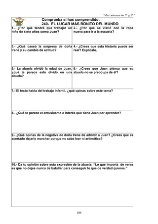 “Mis Lecturas de 5º y 6º “
106
Comprueba si has comprendido:
240- EL LUGAR MÁS BONITO DEL MUNDO
1.- ¿Por qué tendrá que trabajar un
niño de siete años como Juan?
2.- ¿Por qué se vistió con la ropa
nueva para ir a la escuela?
3.- ¿Qué causó la sorpresa de doña
Irene y su cambio de actitud?
4.- ¿Crees que esta historia puede ser
real? Explícalo.
5.- La abuela olvidó la edad de Juan,
¿qué te parece este olvido en una
abuela?
6.- ¿Crees que Juan piensa que su
abuela no se preocupa de él?
7.- El texto habla del trabajo infantil, ¿qué opinas sobre este tema?
8.- ¿Qué te parece el entusiasmo e interés que tiene Juan por aprender?
9.- ¿Qué opinas de la negativa de doña Irene de admitir a Juan? ¿Crees que es
acertado dejarlo marchar porque no sabe leer ni aritmética?
10.- Da tu opinión sobre esta expresión de la abuela: “Lo que importa de veras
es que no dejes nunca de batallar para conseguir lo que de verdad quieres.”
 