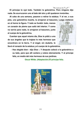 “Mis Lecturas de 5º y 6º “
111
El príncipe lo oyó todo. También la golondrina. Pero ninguno dijo
nada. Se acurrucaron uno al lado del otro y allí quedaron inmóviles.
Al cabo de una semana, pasaron a retirar la estatua. Y al ver, a sus
pies, una golondrina muerta, la arrojaron al basurero. Luego metieron
en el horno la figura. Y todo se fundió: todo, menos
un corazón de plomo que salió del interior. Y como
no servía para nada, lo arrojaron al basurero, junto
al cuerpo de la golondrina.
Cuentan que aquel mismo día, Dios le pidió a uno
de sus ángeles que le trajese lo más hermoso que
encontrara en la tierra. Y el ángel, sin dudarlo, le
llevó el corazón de la estatua y el cuerpo de la golondrina.
− Has elegido bien - dijo Dios -. Y después colocó a la golondrina a
su lado, para que allí cantara y volara eternamente. Y al príncipe
feliz, en medio del más hermoso de sus jardines.
Oscar Wilde. (Adaptación) El príncipe feliz.
 